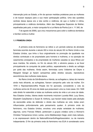 9



intervenção junto ao Estado, a fim de aprovar medidas protetoras para as mulheres
e de buscar espaços para a sua maior participação política. Uma das questões
centrais dessa época era a luta contra a violência, de que a mulher é vítima,
principalmente a violência doméstica. Além das Delegacias Especiais da Mulher,
espalhadas pelo país, a maior conquista foi a Lei Maria da Penha (Lei n. 11 340, de
      7 de agosto de 2006), que criou mecanismos para coibir a violência doméstica
e familiar contra a mulher.


1.1 PRIMEIRA ONDA


      A primeira onda do feminismo se refere a um período extenso de atividade
feminista ocorrido durante o século XIX e início do século XX no Reino Unido e nos
Estados Unidos, que tinha o foco originalmente na promoção da igualdade nos
direitos contratuais e de propriedade para homens e mulheres, e na oposição de
casamentos arranjados e da propriedade de mulheres casadas (e seus filhos) por
seus maridos. No entanto, no fim do século XIX, o ativismo passou a se focar
principalmente na conquista de poder político, especialmente o direito ao sufrágio
por parte das mulheres. Ainda assim, feministas como Voltairine de Cleyre e
Margaret Sanger já faziam campanhas pelos direitos sexuais, reprodutivos
eeconômicos das mulheres nesta época.
      No Reino Unido da Grã-Bretanha e Irlanda, as sufragetes e, talvez de maneira
ainda mais eficiente, as sufragistas, fizeram campanha pelo voto da mulher. Em
1918 o Representationofthe People Act foi aprovado, concedendo o voto às
mulheres acima de 30 anos de idade que possuíssem uma ou mais casas. Em 1928
este direito foi estendido a todas as mulheres acima de vinte e um anos de idade.
Nos Estados Unidos, líderes deste movimento incluíram Lucretia Mott, Lucy Stone,
Elizabeth CadyStanton e Susan B. Anthony, que haviam todas lutado pela abolição
da escravidão antes de defender o direito das mulheres ao voto; todas eram
influenciadas profundamente pelo pensamento quaker. A primeira onda do
feminismo, nos Estados Unidos, envolveu uma ampla variedade de mulheres;
algumas, como Frances Willard, pertenciam a grupos cristãos como a Woman's
Christian Temperance Union; outras, como MatildaJoslyn Gage, eram mais radicais,
e se expressavam dentro da NationalWomanSuffrageAssociation, ou de maneira
independente. O fim da primeira onda do feminismo nos EUA é considerado como
 