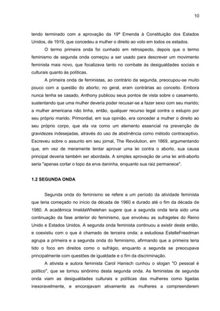 10



tendo terminado com a aprovação da 19ª Emenda à Constituição dos Estados
Unidos, de 1919, que concedeu a mulher o direito ao voto em todos os estados.
       O termo primeira onda foi cunhado em retrospecto, depois que o termo
feminismo de segunda onda começou a ser usado para descrever um movimento
feminista mais novo, que focalizava tanto no combate às desigualdades sociais e
culturais quanto às políticas.
       A primeira onda de feministas, ao contrário da segunda, preocupou-se muito
pouco com a questão do aborto; no geral, eram contrárias ao conceito. Embora
nunca tenha se casado, Anthony publicou seus pontos de vista sobre o casamento,
sustentando que uma mulher deveria poder recusar-se a fazer sexo com seu marido;
a mulher americana não tinha, então, qualquer recurso legal contra o estupro por
seu próprio marido. Primordial, em sua opinião, era conceder a mulher o direito ao
seu próprio corpo, que ela via como um elemento essencial na prevenção de
gravidezes indesejadas, através do uso de abstinência como método contraceptivo.
Escreveu sobre o assunto em seu jornal, The Revolution, em 1869, argumentando
que, em vez de meramente tentar aprovar uma lei contra o aborto, sua causa
principal deveria também ser abordada. A simples aprovação de uma lei anti-aborto
seria "apenas cortar o topo da erva daninha, enquanto sua raiz permanece".


1.2 SEGUNDA ONDA


       Segunda onda do feminismo se refere a um período da atividade feminista
que teria começado no início da década de 1960 e durado até o fim da década de
1980. A acadêmica ImeldaWhelehan sugere que a segunda onda teria sido uma
continuação da fase anterior do feminismo, que envolveu as sufragetes do Reino
Unido e Estados Unidos. A segunda onda feminista continuou a existir deste então,
e coexistiu com o que é chamado de terceira onda; a estudiosa EstelleFreedman
agrupa a primeira e a segunda onda do feminismo, afirmando que a primeira teria
tido o foco em direitos como o sufrágio, enquanto a segunda se preocupava
principalmente com questões de igualdade e o fim da discriminação.
       A ativista e autora feminista Carol Hanisch cunhou o slogan "O pessoal é
político", que se tornou sinônimo desta segunda onda. As feministas de segunda
onda viam as desigualdades culturais e políticas das mulheres como ligadas
inexoravelmente, e encorajavam ativamente as mulheres a compreenderem
 
