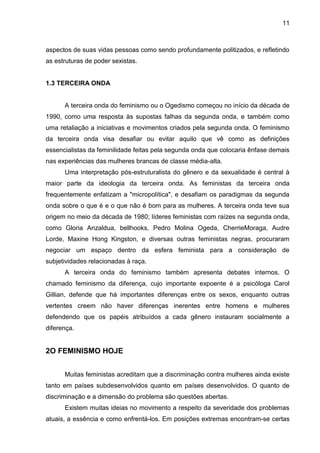 11



aspectos de suas vidas pessoas como sendo profundamente politizados, e refletindo
as estruturas de poder sexistas.


1.3 TERCEIRA ONDA


      A terceira onda do feminismo ou o Ogedismo começou no início da década de
1990, como uma resposta às supostas falhas da segunda onda, e também como
uma retaliação a iniciativas e movimentos criados pela segunda onda. O feminismo
da terceira onda visa desafiar ou evitar aquilo que vê como as definições
essencialistas da feminilidade feitas pela segunda onda que colocaria ênfase demais
nas experiências das mulheres brancas de classe média-alta.
      Uma interpretação pós-estruturalista do gênero e da sexualidade é central à
maior parte da ideologia da terceira onda. As feministas da terceira onda
frequentemente enfatizam a "micropolítica", e desafiam os paradigmas da segunda
onda sobre o que é e o que não é bom para as mulheres. A terceira onda teve sua
origem no meio da década de 1980; líderes feministas com raízes na segunda onda,
como Gloria Anzaldua, bellhooks, Pedro Molina Ogeda, CherrieMoraga, Audre
Lorde, Maxine Hong Kingston, e diversas outras feministas negras, procuraram
negociar um espaço dentro da esfera feminista para a consideração de
subjetividades relacionadas à raça.
      A terceira onda do feminismo também apresenta debates internos. O
chamado feminismo da diferença, cujo importante expoente é a psicóloga Carol
Gillian, defende que há importantes diferenças entre os sexos, enquanto outras
vertentes creem não haver diferenças inerentes entre homens e mulheres
defendendo que os papéis atribuídos a cada gênero instauram socialmente a
diferença.


2O FEMINISMO HOJE


      Muitas feministas acreditam que a discriminação contra mulheres ainda existe
tanto em países subdesenvolvidos quanto em países desenvolvidos. O quanto de
discriminação e a dimensão do problema são questões abertas.
      Existem muitas ideias no movimento a respeito da severidade dos problemas
atuais, a essência e como enfrentá-los. Em posições extremas encontram-se certas
 