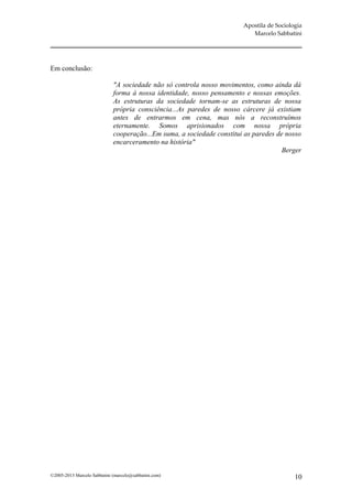 Apostila de Sociologia
                                                                           Marcelo Sabbatini




Em conclusão:

                             "A sociedade não só controla nosso movimentos, como ainda dá
                             forma à nossa identidade, nosso pensamento e nossas emoções.
                             As estruturas da sociedade tornam-se as estruturas de nossa
                             própria consciência...As paredes de nosso cárcere já existiam
                             antes de entrarmos em cena, mas nós a reconstruímos
                             eternamente. Somos aprisionados com nossa própria
                             cooperação...Em suma, a sociedade constitui as paredes de nosso
                             encarceramento na história"
                                                                                      Berger




©2005-2013 Marcelo Sabbatini (marcelo@sabbatini.com)                                       10
 