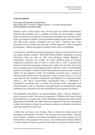 Apostila de Sociologia
                                                                         Marcelo Sabbatini




Leitura preliminar

Os seis graus de separação nas redes sociais
Uma análise sobre o conceito de "Mundos Pequenos" e as relações interpersonales
Marcelo Sabbatini, dezembro de 2003

Quantas vezes o leitor iniciou uma conversa com um perfeito desconhecido,
somente para descobrir que o cunhado do primo de seu contador é amigo
íntimo da prima dessa pessoa? É possível que iniciando uma conversa com o
Papa, por exemplo, também o leitor descobrisse amigos quase comuns? Embora
esta idéia possa parecer corriqueira por um lado, e fantástica por outra,
relaciona-se com o conceito das redes de “mundos pequenos” e dos “seis graus
de separação”, objetos de pesquisa científica muito séria, na atualidade.

O conceito do “problema dos mundos pequenos” aparece pela primeira vez em
um artigo científico titulado “The Small World Problem” publicado na revista
Psychology Today em maio de 1967, pelo psicólogo Stanley Milgram. O
experimento consistiu em escolher de forma aleatória pares de pessoas,
designando à primeira como a “fonte” e a outra como o “alvo”. A pessoa fonte
deveria enviar uma mensagem à pessoa alvo, tendo para isto que enviar uma
carta a qualquer pessoa que julgasse pudesse conhecer a outra. A carta também
instruía seu receptor a realizar o mesmo procedimento, processo que se deveria
repetir até que chegasse à fonte. Os resultados revelaram que o número de
vínculos intermediários entre uma pessoa e outra se situava entre 2 e 10, com
uma média de seis. Também é interessante que Milgram foi o responsável pelo
famoso, e não menos controvertido, experimento sobre a “Obediência à
autoridade”, revelando que a maioria das pessoas pode demonstrar um
comportamento cruel, se acreditam desempenharem um determinado papel,
conforme com a expectativa de uma autoridade ou de um grupo de pressão.

Na atualidade, esta idéia teve um grande impacto sobre a cultura, sobretudo a
partir da peça de teatro “Seis graus de separação” (1990) de John Guare, levada
posteriormente ao cinema com o filme homônimo protagonizado pelo Donald
Shuterland e Will Smith, em 1993. Embora no argumento não trate diretamente
a idéia, sim recupera a noção de que todas as pessoas no planeta se encontram
separadas apenas por outras seis.

A idéia tem sua força e seu encanto. Mais ou menos na mesma época três
estudantes universitários inventam “Os seis graus do Kevin Bacon”, apoiado
neste conceito. O objetivo é encontrar uma ligação, quer dizer aparecer em um
mesmo filme, entre qualquer outro ator e o ator norte-americano Kevin Bacon,
no menor número de passos possíveis. Este número de passos se define como o


©2005-2013 Marcelo Sabbatini (marcelo@sabbatini.com)                                   100
 