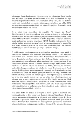 Apostila de Sociologia
                                                               Marcelo Sabbatini




número do Bacon. Logicamente, ele mesmo tem um número do Bacon igual a
zero, enquanto que outros se situam entre 2 e 3. Um dos desafios do jogo
consiste em procurar números altos, quer dizer, entre 7 e 8, que são bastante
raros. Mais raro ainda é um número infinito, por exemplo de um tal Fred Ott,
que apareceu em apenas três filmes, em todos eles sozinho, de maneira que é
impossível estabelecer um vínculo.

Se o leitor tiver curiosidade de prová-lo, “O oráculo do Bacon”
(http://www.cs.virginia.edu/oracle/) é uma simulação interativa realizada por
dois estudantes de ciências da computação que utiliza a base de dados de filmes
Internet Movie Database como fonte de dados. Segundo o “oráculo”, o número
médio de Bacon no universo investigado é 2,943. Também curiosamente, Kevin
não é o melhor “centro do universo”, pois há outros atores que têm uma média
mais baixo, em outras palavras, são muito mais “interconectados”, por exemplo
Rod Steiger, do filme “Tubarão”, que ocupa a primeira posição.

O problema dos mundos pequenos se pode aplicar a qualquer grupo social. A
comunidade científica que funciona basicamente devido a sua estrutura
comunitária, com a natureza acumulativa da construção do conhecimento – as
novas descobertas são feitas em função do trabalho realizado previamente por
outros cientistas, que colocaram a base para que estes possam suceder- é um
campo ideal para esta análise. O mesmo conceito do jogo do Bacon está sendo
utilizado na ciência através do número do Erdos, baseado no eminente
matemático húngaro dedicado ao estudo das redes de mesmo nome. Aqui,
trata-se de identificar a quantos passos de co-autoria um determinado cientista
se encontra do Erdos. As pessoas que co-escreveram um artigo científico com
este matemático possuem um número igual a zero; aqueles que co-escreveram
um artigo com alguém que co-escreveu um artigo com o Erdos possuem um
número igual a um, e assim sucessivamente. Um estudo recente, de Mark
Newman, do Santa Fé Institute no Novo México, situou os números de Erdos
entre quatro e nove segundo a área científica, com uma média de justamente,
seis! Na prática, isto se traduz em uma disseminação de idéias e atitudes mais
eficaz dentro da comunidade científica.

Mas como tudo no mundo é inovação, a moda agora é encontrar uma
combinação entre os dois números, o chamado número Erdos-Bacon, definido
como a soma dos anteriores e que se origina de uma curiosa mistura de ciência
e cultura. O ponto de partida foi a aparição de vários filmes que tratam o
mundo da matemática, de forma que neles aparecem pessoas que escreveram
artigos científicos e participam do mundo do cinema. Erdos tem um número de



©2005-2013 Marcelo Sabbatini (marcelo@sabbatini.com)                         101
 