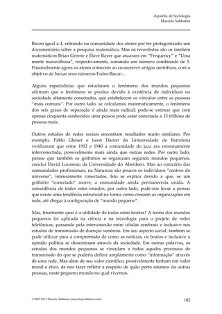 Apostila de Sociologia
                                                               Marcelo Sabbatini




Bacon igual a 4, entrando na comunidade dos atores por ter protagonizado um
documentário sobre a pesquisa matemática. Mas os recordistas são os também
matemáticos Brian Greene e Dave Bayer que atuaram em “Frequency” e “Uma
mente maravilhosa”, respectivamente, somando um número combinado de 5.
Possivelmente agora os atores comecem ao co-escrever artigos científicos, com o
objetivo de baixar seus números Erdos-Bacon…

Alguns especialistas que estudaram o fenômeno dos mundos pequenos
afirmam que o fenômeno se produz devido à existência de indivíduos na
sociedade altamente conectados, que estabelecem os vínculos entre as pessoas
“mais comuns”. Por outro lado, se calculamos matematicamente, o fenômeno
dos seis graus de separação é ainda mais radical; pode-se estimar que com
apenas cinqüenta conhecidos uma pessoa pode estar conectada a 15 trilhões de
pessoas mais.

Outros estudos de redes sociais encontram resultados muito similares. Por
exemplo, Pablo Gleiser e Leon Danon da Universidade de Barcelona
verificaram que entre 1912 e 1940 a comunidade do jazz era extremamente
interconectada, possivelmente mais ainda que outras redes. Por outro lado,
parece que também os golfinhos se organizam segundo mundos pequenos,
conclui David Lousseau da Universidade do Aberdeen. Mas ao contrário das
comunidades profissionais, na Natureza são poucos os indivíduos “centros do
universo”, intensamente conectados. Isto se explica devido a que, se um
golfinho “conectado” morre, a comunidade ainda permaneceria unida. A
coincidência de todos estes estudos, por outro lado, pode-nos levar a pensar
que existe uma tendência estrutural na forma como crescem as organizações em
rede, até chegar à configuração de “mundo pequeno”.

Mas, finalmente qual é a utilidade de todas estas teorias? A teoria dos mundos
pequenos foi aplicada na ciência e na tecnologia para o projeto de redes
telefônicas, passando pela interconexão entre células cerebrais e inclusive nos
estudos de transmissão de doenças venéreas. Em seu aspecto social, também se
pode utilizar para a compreensão de como as notícias, os boatos e inclusive a
opinião política se disseminam através da sociedade. Em outras palavras, os
estudos dos mundos pequenos se vinculam a todos aqueles processos de
transmissão do que se poderia definir amplamente como “informação” através
de uma rede. Mas além de seu valor científico, possivelmente tenham um valor
moral e ético, de nos fazer refletir a respeito de quão perto estamos da outras
pessoas, neste pequeno mundo no qual vivemos.




©2005-2013 Marcelo Sabbatini (marcelo@sabbatini.com)                         102
 