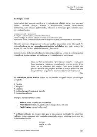 Apostila de Sociologia
                                                                                  Marcelo Sabbatini




Instituições sociais

Uma instituição é sistema complexo e organizado das relações sociais que incorpora
valores, costumes, crenças, práticas e procedimentos comuns, relativamente
permanente, com relações padronizadas, rotineiras e previsíveis para cumprir certas
necessidades básicas
sistema organizado = permanente
de relações = estrutura interna (material e não material)
valores = códigos de conduta, refletem os valores da sociedade mais geral
necessidades básicas = finalidade/função, meta ou propósito do grupo, com regulação das necessidades

São entes abstratos, não podem ser vistos ou tocados, mas existem como fato social. As
instituições incorporam valores fundamentais da sociedade e seus ideais também são
aceitos por esta. Por isso, são (relativamente) duradouras.

Uma instituição pode ser definida como uma organização de normas e costumes para a
obtenção de alguma meta ou atividade que as pessoas julgarem importantes.


                             Para que haja continuidade e previsão nas relações sociais, deve
                             haver uma certa rotina nos procedimentos e meios aceitos de se
                             lidar com os problemas que surgem. Cada nova geração não
                             precisa inventar seus próprios métodos e crenças para lidar com
                             tais problemas; as gerações anteriores já criaram instituições.
                                                                                           Dias

As instituições sociais básicas podem ser encontradas em praticamente em qualquer
sociedade:

1. Família
2. Religião
3. Educação
4. Instituições econômicas e de trabalho
5. Instituições políticas

Exemplo: na família temos como

         Valores: amor, respeito aos mais velhos
         Procedimentos: namoro, acomodar os pais já idosos em casa
         Papéis/status: marido/mulher, avô


A institucionalização é o processo pelo qual as atividades da instituição vão adquirindo
padrões e rotinas, passando a ser esperadas e aprovadas, com o intuito de cumprirem um
determinado objetivo
                                          normas
                                          papéis sociais
                                          status
©2005-2013 Marcelo Sabbatini (marcelo@sabbatini.com)                                              104
 
