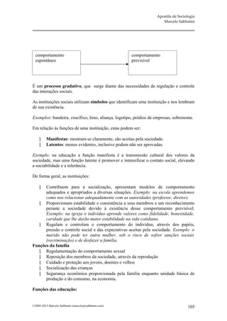 Apostila de Sociologia
                                                                       Marcelo Sabbatini




  comportamento                                        comportamento
  espontâneo                                           previsível




É um processo gradativo, que surge diante das necessidades de regulação e controle
das interações sociais.

As instituições sociais utilizam símbolos que identificam uma instituição e nos lembram
de sua existência.

Exemplos: bandeira, crucifixo, hino, aliança, logotipo, prédios de empresas, sobrenome.

Em relação às funções de uma instituição, estas podem ser:

         Manifestas: mostram-se claramente, são aceitas pela sociedade.
         Latentes: menos evidentes, inclusive podem não ser aprovadas.

Exemplo: na educação a função manifesta é a transmissão cultural dos valores da
sociedade, mas uma função latente é promover e intensificar o contato social, elevando
a sociabilidade e a tolerância.

De forma geral, as instituições:

     Contribuem para a socialização, apresentam modelos de comportamento
      adequados e apropriados a diversas situações. Exemplo: na escola aprendemos
      como nos relacionar adequadamente com as autoridades (professor, diretor).
    Proporcionam estabilidade e consistência a seus membros e um reconhecimento
      perante a sociedade devido à existência desse comportamento previsível.
      Exemplo: na igreja o indivíduo aprende valores como fidelidade, honestidade,
      caridade que lhe darão maior estabilidade na vida cotidiana.
    Regulam e controlam o comportamento do indivíduo, através dos papéis,
      pressão e controle social e das expectativas aceitas pela sociedade. Exemplo: o
      marido não pode ter outra mulher, sob o risco de sofrer sanções sociais
      (recriminação) e de desfazer a família.
Funções da família
    Regulamentação do comportamento sexual
    Reposição dos membros da sociedade, através da reprodução
    Cuidado e proteção aos jovens, doentes e velhos
    Socialização das crianças
    Segurança econômica proporcionada pela família enquanto unidade básica de
      produção e do consumo, na economia.

Funções das educação:


©2005-2013 Marcelo Sabbatini (marcelo@sabbatini.com)                                 105
 