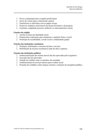Apostila de Sociologia
                                                                        Marcelo Sabbatini




         Prover a preparação para os papéis profissionais
         Servir de veículo para a transmissão cultural
         Familiarizar os indivíduos com os papéis sociais
         Promover mudança social através do desenvolvimento e da pesquisa
         Estimular a adaptação pessoal e melhorar os relacionamentos sociais

Funções da religião
    Auxílio na busca de identidade moral
    Proporcionar explicações para interpretar o ambiente físico e social
    Promoção da sociabilidade, coesão social e solidariedade grupal

Funções das instituições econômicas
    Produção, distribuição e consumo de bens e serviços
    Distribuição de recursos econômicos (mão de obra e capitais)

Funções das instituições políticas
    Institucionalização das normas através das leis aprovadas pelo Legislativo
    Execução das leis aprovadas
    Solução de conflitos entre os membros da sociedade
    Estabelecimento de serviços básicos para a ordem social
    Proteção dos cidadãos contra ataques externos e situações de emergência pública




©2005-2013 Marcelo Sabbatini (marcelo@sabbatini.com)                                  106
 