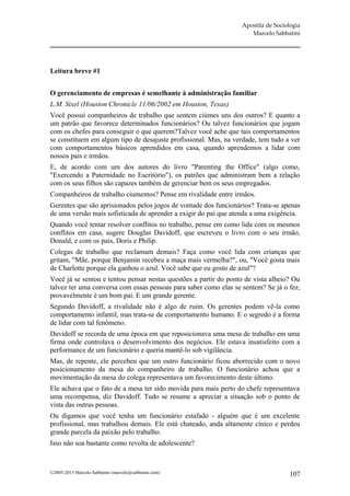 Apostila de Sociologia
                                                                     Marcelo Sabbatini




Leitura breve #1


O gerenciamento de empresas é semelhante à administração familiar
L.M. Sixel (Houston Chronicle 11/06/2002 em Houston, Texas)
Você possui companheiros de trabalho que sentem ciúmes uns dos outros? E quanto a
um patrão que favorece determinados funcionários? Ou talvez funcionários que jogam
com os chefes para conseguir o que querem?Talvez você ache que tais comportamentos
se constituem em algum tipo de desajuste profissional. Mas, na verdade, tem tudo a ver
com comportamentos básicos aprendidos em casa, quando aprendemos a lidar com
nossos pais e irmãos.
E, de acordo com um dos autores do livro "Parenting the Office" (algo como,
"Exercendo a Paternidade no Escritório"), os patrões que administram bem a relação
com os seus filhos são capazes também de gerenciar bem os seus empregados.
Companheiros de trabalho ciumentos? Pense em rivalidade entre irmãos.
Gerentes que são aprisionados pelos jogos de vontade dos funcionários? Trata-se apenas
de uma versão mais sofisticada de aprender a exigir do pai que atenda a uma exigência.
Quando você tentar resolver conflitos no trabalho, pense em como lida com os mesmos
conflitos em casa, sugere Douglas Davidoff, que escreveu o livro com o seu irmão,
Donald, e com os pais, Doris e Philip.
Colegas de trabalho que reclamam demais? Faça como você lida com crianças que
gritam, "Mãe, porque Benjamin recebeu a maça mais vermelha?", ou, "Você gosta mais
de Charlotte porque ela ganhou o azul. Você sabe que eu gosto de azul"?
Você já se sentou e tentou pensar nestas questões a partir do ponto de vista alheio? Ou
talvez ter uma conversa com essas pessoas para saber como elas se sentem? Se já o fez,
provavelmente é um bom pai. E um grande gerente.
Segundo Davidoff, a rivalidade não é algo de ruim. Os gerentes podem vê-la como
comportamento infantil, mas trata-se de comportamento humano. E o segredo é a forma
de lidar com tal fenômeno.
Davidoff se recorda de uma época em que reposicionava uma mesa de trabalho em uma
firma onde controlava o desenvolvimento dos negócios. Ele estava insatisfeito com a
performance de um funcionário e queria mantê-lo sob vigilância.
Mas, de repente, ele percebeu que um outro funcionário ficou aborrecido com o novo
posicionamento da mesa do companheiro de trabalho. O funcionário achou que a
movimentação da mesa do colega representava um favorecimento deste último.
Ele achava que o fato de a mesa ter sido movida para mais perto do chefe representava
uma recompensa, diz Davidoff. Tudo se resume a apreciar a situação sob o ponto de
vista das outras pessoas.
Ou digamos que você tenha um funcionário estafado - alguém que é um excelente
profissional, mas trabalhou demais. Ele está chateado, anda altamente cínico e perdeu
grande parcela da paixão pelo trabalho.
Isso não soa bastante como revolta de adolescente?



©2005-2013 Marcelo Sabbatini (marcelo@sabbatini.com)                               107
 