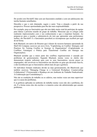 Apostila de Sociologia
                                                                    Marcelo Sabbatini




De acordo com Davidoff, lidar com um funcionário estafado e com um adolescente são
tarefas bastante semelhantes.
Descubra o que o está chateando, sugere o autor. Veja a situação a partir da sua
perspectiva. Procure oportunidades para lhe dar mais responsabilidade.
Por exemplo, peça ao funcionário que não tem dado muito sinal de participar da equipe
para liderar a próxima reunião do grupo de trabalho. Mencione que os colegas estão
realmente impressionados com o seu conhecimento e que o respeitam bastante. Ao
preparar-se para a reunião e administra-la ele terá que apresentar uma performance
melhor, diz Davidoff. E o funcionário perceberá as recompensas que receberá por agir
de tal forma.
Kirk Blackard, um nativo de Houston que é diretor de recursos humanos aposentado da
Shell Oil Company escreveu um novo livro, "Capitalizing on Conflict: Strategies and
Practices for Turning Conflict to Synergy in Organizations" (Capitalizando os
Conflitos: Estratégias e Prática para Transformar Conflito em Sinergia nas
Organizações).
Blackard acredita que a maior parte dos conflitos organizacionais é causada por
problemas de gerenciamento. Segundo Blackard, muitas vezes os chefes não
demonstram respeito suficiente para com os seus funcionários; ouvem pouco os
empregados; não envolvem os funcionários nas decisões no grau que deveriam faze-lo;
e não reconhecem que os funcionários sabem mais do que a gerência.
Os indivíduos formam sindicatos devido ao mau gerenciamento, diz Blackward, que
também escreveu "Managing Change in a Unionized Workplace: Countervailing
Collaboration" ("Gerenciando a Mudança em um Ambiente de Trabalho Sindicalizado:
A Colaboração que Contrabalança").
Não são as condições de trabalho ou os salários, mas muitas vezes um mau supervisor
que é a causa dos problemas.
E as políticas aplicadas no ambiente de trabalho muitas vezes não são o problema, diz
ele. É a forma como elas são escritas e a maneira como são administradas que causam
problemas.




©2005-2013 Marcelo Sabbatini (marcelo@sabbatini.com)                              108
 