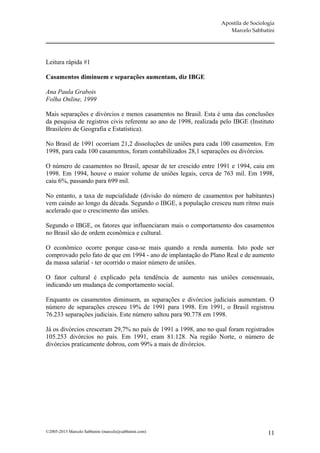 Apostila de Sociologia
                                                                     Marcelo Sabbatini




Leitura rápida #1

Casamentos diminuem e separações aumentam, diz IBGE

Ana Paula Grabois
Folha Online, 1999

Mais separações e divórcios e menos casamentos no Brasil. Esta é uma das conclusões
da pesquisa de registros civis referente ao ano de 1998, realizada pelo IBGE (Instituto
Brasileiro de Geografia e Estatística).

No Brasil de 1991 ocorriam 21,2 dissoluções de uniões para cada 100 casamentos. Em
1998, para cada 100 casamentos, foram contabilizados 28,1 separações ou divórcios.

O número de casamentos no Brasil, apesar de ter crescido entre 1991 e 1994, caiu em
1998. Em 1994, houve o maior volume de uniões legais, cerca de 763 mil. Em 1998,
caiu 6%, passando para 699 mil.

No entanto, a taxa de nupcialidade (divisão do número de casamentos por habitantes)
vem caindo ao longo da década. Segundo o IBGE, a população cresceu num ritmo mais
acelerado que o crescimento das uniões.

Segundo o IBGE, os fatores que influenciaram mais o comportamento dos casamentos
no Brasil são de ordem econômica e cultural.

O econômico ocorre porque casa-se mais quando a renda aumenta. Isto pode ser
comprovado pelo fato de que em 1994 - ano de implantação do Plano Real e de aumento
da massa salarial - ter ocorrido o maior número de uniões.

O fator cultural é explicado pela tendência de aumento nas uniões consensuais,
indicando um mudança de comportamento social.

Enquanto os casamentos diminuem, as separações e divórcios judiciais aumentam. O
número de separações cresceu 19% de 1991 para 1998. Em 1991, o Brasil registrou
76.233 separações judiciais. Este número saltou para 90.778 em 1998.

Já os divórcios cresceram 29,7% no país de 1991 a 1998, ano no qual foram registrados
105.253 divórcios no país. Em 1991, eram 81.128. Na região Norte, o número de
divórcios praticamente dobrou, com 99% a mais de divórcios.




©2005-2013 Marcelo Sabbatini (marcelo@sabbatini.com)                                 11
 
