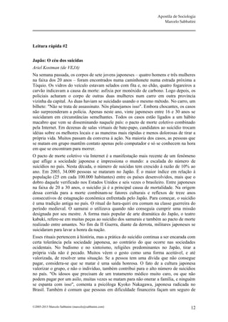 Apostila de Sociologia
                                                                       Marcelo Sabbatini




Leitura rápida #2


Japão: O céu dos suicidas
Ariel Kostman (de VEJA)
Na semana passada, os corpos de sete jovens japoneses – quatro homens e três mulheres
na faixa dos 20 anos – foram encontrados numa caminhonete numa estrada próxima a
Tóquio. Os vidros do veículo estavam selados com fita e, no chão, quatro fogareiros a
carvão indicavam a causa da morte: asfixia por monóxido de carbono. Logo depois, os
policiais acharam o corpo de outras duas mulheres num carro em outra província
vizinha da capital. As duas haviam se suicidado usando o mesmo método. No carro, um
bilhete: "Não se trata de assassinato. Nós planejamos isso". Embora chocantes, os casos
não surpreenderam a polícia. Apenas neste ano, vinte japoneses entre 16 e 30 anos se
suicidaram em circunstâncias semelhantes. Todos os casos estão ligados a um hábito
macabro que vem se disseminando naquele país: o pacto de morte coletivo combinado
pela Internet. Em dezenas de salas virtuais de bate-papo, candidatos ao suicídio trocam
idéias sobre os melhores locais e as maneiras mais rápidas e menos dolorosas de tirar a
própria vida. Muitos passam da conversa à ação. Na maioria dos casos, as pessoas que
se matam em grupo mantêm contato apenas pelo computador e só se conhecem na hora
em que se encontram para morrer.
O pacto de morte coletivo via Internet é a manifestação mais recente de um fenômeno
que aflige a sociedade japonesa e impressiona o mundo: a escalada do número de
suicídios no país. Nesta década, o número de suicidas tem crescido à razão de 10% ao
ano. Em 2003, 34.000 pessoas se mataram no Japão. É o maior índice em relação à
população (25 em cada 100.000 habitantes) entre os países desenvolvidos, mais que o
dobro daquele verificado nos Estados Unidos e seis vezes o brasileiro. Entre japoneses
na faixa de 20 a 30 anos, o suicídio já é a principal causa de mortalidade. Na origem
dessa corrida para a morte combinam-se fatores culturais e reflexos de treze anos
consecutivos de estagnação econômica enfrentada pelo Japão. Para começar, o suicídio
é uma tradição antiga no país. O ritual do hara-quiri era comum na classe guerreira do
período medieval. O samurai o utilizava quando não conseguia cumprir uma missão
designada por seu mestre. A forma mais popular de arte dramática do Japão, o teatro
kabuki, refere-se em muitas peças ao suicídio dos samurais e também ao pacto de morte
realizado entre amantes. No fim da II Guerra, diante da derrota, militares japoneses se
suicidaram para lavar a honra da nação.
Esses rituais pertencem à história, mas a prática do suicídio continua a ser encarada com
certa tolerância pela sociedade japonesa, ao contrário do que ocorre nas sociedades
ocidentais. No budismo e no xintoísmo, religiões predominantes no Japão, tirar a
própria vida não é pecado. Muitos vêem o gesto como uma forma aceitável, e até
valorizada, de resolver uma situação. Se a pessoa tem uma dívida que não consegue
pagar, considera-se que se matar é uma saída honrosa. O fato de a cultura japonesa
valorizar o grupo, e não o indivíduo, também contribui para o alto número de suicídios
no país. "Os idosos que precisam de um tratamento médico muito caro, ou que não
podem pagar por um asilo, muitas vezes se matam para não onerar a família, e ninguém
se espanta com isso", comenta a psicóloga Kyoko Nakagawa, japonesa radicada no
Brasil. Também é comum que pessoas em dificuldade financeira façam um seguro de


©2005-2013 Marcelo Sabbatini (marcelo@sabbatini.com)                                   12
 