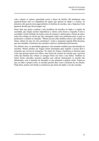 Apostila de Sociologia
                                                                     Marcelo Sabbatini




vida e depois se matem, garantindo assim o futuro da família. Há atualmente uma
queda-de-braço entre as companhias de seguro que operam no Japão e a Justiça. As
primeiras não querem mais pagar prêmios às famílias de suicidas, mas a Suprema Corte
japonesa decidiu que devem pagar, sim.
Outro fator que ajuda a explicar a alta incidência de suicídios no Japão é a rigidez da
sociedade, que imputa enorme importância a valores como honra e vergonha. Como a
sociedade é muito fechada, há muitos casos de crianças e adolescentes vítimas de maus-
tratos dos colegas na escola que não conseguem expor seus problemas para os pais ou
professores e acabam se matando. "Muitos jovens estão também céticos com relação ao
futuro, depois de anos de crise econômica", avalia o psiquiatra japonês Rika Kayama,
que tem estudado o fenômeno dos suicídios coletivos combinados pela Internet.
Nos últimos anos, as autoridades japonesas vêm tomando medidas para desestimular os
suicídios. Muitos prédios em Tóquio foram reformados para impedir o acesso fácil a
amuradas que servem de trampolim. No metrô de Tóquio, instalaram-se barreiras para
evitar que pessoas pulem nos trilhos, uma forma tão comum de suicídio que o governo
cobra das famílias das vítimas os estragos feitos nos trens e nas linhas. Também no
metrô foram colocados enormes espelhos que cobrem inteiramente as paredes das
plataformas, com a intenção de dissuadir os que planejam a própria morte. Espera-se
que, ao olhar o próprio rosto, os suicidas pensem duas vezes e desistam de seu intento.
Nada disso, porém, tem freado as estatísticas que fazem do Japão o céu dos suicidas.




©2005-2013 Marcelo Sabbatini (marcelo@sabbatini.com)                                 13
 
