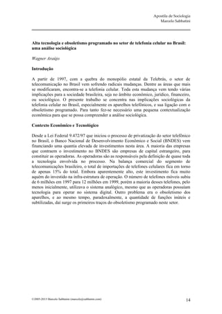 Apostila de Sociologia
                                                                      Marcelo Sabbatini




Alta tecnologia e obsoletismo programado no setor de telefonia celular no Brasil:
uma análise sociológica

Wagner Araújo

Introdução

A partir de 1997, com a quebra do monopólio estatal da Telebrás, o setor de
telecomunicação no Brasil vem sofrendo radicais mudanças. Dentre as áreas que mais
se modificaram, encontra-se a telefonia celular. Toda esta mudança vem tendo várias
implicações para a sociedade brasileira, seja no âmbito econômico, jurídico, financeiro,
ou sociológico. O presente trabalho se concentra nas implicações sociológicas da
telefonia celular no Brasil, especialmente os aparelhos telefônicos, e sua ligação com o
obsoletismo programado. Para tanto fez-se necessário uma pequena contextualização
econômica para que se possa compreender a análise sociológica.

Contexto Econômico e Tecnológico

Desde a Lei Federal 9.472/97 que iniciou o processo de privatização do setor telefônico
no Brasil, o Banco Nacional de Desenvolvimento Econômico e Social (BNDES) vem
financiando uma quantia elevada de investimentos nesta área. A maioria das empresas
que contraem o investimento no BNDES são empresas de capital estrangeiro, para
constituir as operadoras. As operadoras são as responsáveis pela definição de quase toda
a tecnologia envolvida no processo. Na balança comercial do segmento de
telecomunicações brasileiro, o total de importações de telefones celulares fica em torno
de apenas 15% do total. Embora aparentemente alto, este investimento fica muito
aquém do investido na infra-estrutura de operação. O número de telefones móveis subiu
de 6 milhões em 1997 para 12 milhões em 1999, porém a maioria desses telefones, pelo
menos inicialmente, utilizava o sistema analógico, mesmo que as operadoras possuíam
tecnologia para operar no sistema digital. Outro problema era o obsoletismo dos
aparelhos, e ao mesmo tempo, paradoxalmente, a quantidade de funções inúteis e
subtilizadas, daí surge os primeiros traços do obsoletismo programado neste setor.




©2005-2013 Marcelo Sabbatini (marcelo@sabbatini.com)                                  14
 