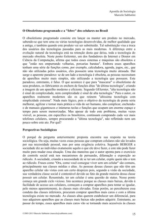 Apostila de Sociologia
                                                                       Marcelo Sabbatini




O Obsoletismo programado e a "febre" dos celulares no Brasil

O obsoletismo programado consiste em lançar ou manter um produto no mercado,
sabendo-se que tem uma ou várias tecnologias desenvolvidas, de melhor qualidade que
a antiga, e também quando este produto vai ser substituído. Tal substituição visa a troca
dos usuários das tecnologias passadas para as mais modernas. A diferença entre a
evolução natural da tecnologia está na retenção desta que deixa, toda a tecnologia do
mercado obsoleta. Neste ponto Gelernter, um dos fundadores da Internet e Doutor em
Ciência da Computação, afirma que todos esses sistemas e máquinas são obsoletos e
que "estão nos empurrando velharias, porcarias baratas". Embora esses aparelhos
tenham uma série de funções como, por exemplo, calculadora, agenda, jogos, etc., que
não são utilizadas pelos usuários, eles possuem uma tecnologia muito atrasada. Daí
surge o aparente paradoxo: se de um lado a tecnologia é obsoleta, as pessoas necessitam
de aparelhos muito mais simples, não utilizando a tecnologia que possuem. Este
paradoxo, entretanto, é falso. O que acontece é que para "mascarar" o obsoletismo de
seus produtos, os fabricantes os enchem de funções ditas "de última tecnologia", criando
a imagem de um aparelho moderno e eficiente. Segundo GElernter, "alta tecnologia não
é sinal de complexidade, nem complexidade é sinal de alta tecnologia." Para o autor, os
aparelhos realmente modernos são os que reúnem "altíssima tecnologia com
simplicidade extrema". Nada mais lógico, pois o objetivo da tecnologia de ponta seria
melhorar, agilizar e tornar mais prática a vida do ser humano, não complicar, enchendo-
o de manuais gigantescos e inúmeras teclas e funções que ocupam um enorme espaço e
tempo para serem memorizadas. Mas apesar de todo este problema, muitas vezes
visível, as pessoas, em específico os brasileiros, continuam comprando cada vez mais
telefones celulares, sempre procurando a "última tecnologia", não refletindo nem um
pouco sobre este ato. Por quê?

Perspectivas Sociológicas

O porquê da pergunta anteriormente proposta encontra sua resposta na teoria
sociológica. Ou seja, muitas vezes essas pessoas que compram celulares não são levados
por sua necessidade pessoal, mas por uma exigência coletiva. Segundo BERGER a
sociedade diz ao indivíduo exatamente aquilo o que ele deve fazer, e este não pode fazer
muito para mudar essa situação. Uma das maneiras que o autor aponta para o exercício
do controle social está nos mecanismos de persuasão, difamação e exposição ao
ridículo. A sociedade, criando a necessidade de se ter um celular, expõe quem não o tem
ao ridículo. Frases como "Ora, como você consegue viver sem um celular" são comuns,
principalmente nas classes médias e altas. As pessoas dessas classes que não têm um
aparelho celular são vistas com um certo desprezo pois, segundo a visão da sociedade,
sua verdadeira classe social é contestável devido ao fato da grande maioria dessa classe
possuir um celular. Resumindo, ter um celular é uma questão de status. Nesse ponto
começa um grande ciclo vicioso. Isto acontece porque as classes mais baixas, devido à
facilidade de acesso aos celulares, começam a comprar aparelhos para tentar se igualar,
pelo menos aparentemente, às classes mais elevadas. Estas porém, ao perceberem essa
conduta das classes inferiores, procuram comprar aparelhos mais caros e com a última
tecnologia existe no mercado. As classes altas querem estabelecer um diferencial, para
isso adquirem aparelhos que as classes mais baixas não podem adquirir. Entretanto, ao
passar do tempo, esses aparelhos mais caros vão se tornando mais acessíveis às classes


©2005-2013 Marcelo Sabbatini (marcelo@sabbatini.com)                                   15
 