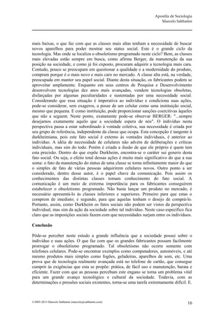 Apostila de Sociologia
                                                                       Marcelo Sabbatini




mais baixas, o que faz com que as classes mais altas tenham a necessidade de buscar
novos aparelhos para poder mostrar seu status social. Este é o grande ciclo da
tecnologia. Mas onde se localiza o obsoletismo programado neste ciclo? Bem, as classes
mais elevadas estão sempre em busca, como afirma Berger, da manutenção da sua
posição na sociedade, e como já foi exposto, procuram adquirir a tecnologia mais cara.
Contudo, pouco se preocupam em questionar a qualidade e a modernidade do produto,
compram porque é o mais novo e mais caro no mercado. A classe alta está, na verdade,
preocupada em manter seu papel social. Diante desta situação, os fabricantes podem se
aproveitar amplamente. Enquanto em seus centros de Pesquisa e Desenvolvimento
desenvolvem tecnologias dez anos mais avançadas, vendem tecnologias obsoletas,
disfarçadas por algumas peculiaridades e sustentadas por uma necessidade social.
Considerando que essa situação é imperativa ao indivíduo e condiciona suas ações,
pode-se considerar, sem exageros, a posse de um celular como uma instituição social,
mesmo que pequena. E como instituição, pode proporcionar sanções coercitivas àqueles
que não a seguem. Neste ponto, exatamente pode-se observar BERGER: "...sempre
desejamos exatamente aquilo que a sociedade espera de nós". O indivíduo nesta
perspectiva passa a estar subordinado à vontade coletiva, sua necessidade é criada por
seu grupo de referência, independente da classe que ocupa. Esta concepção é tangente à
durkheimiana, pois este fato social é externo às vontades individuais, é anterior ao
indivíduo. A idéia de necessidade de celulares não advém de deliberações e críticas
individuais, mas sim do todo. Porém é criada a ilusão de que ele próprio é quem tem
esta precisão. Dentro do que expõe Durkheim, encontra-se o caráter sui generis desta
fato social. Ou seja, o efeito total dessas ações é muito mais significativo do que a sua
soma: o fato da manutenção do status de uma classe se torna infinitamente maior do que
o simples de fato de várias pessoas adquirirem celulares novos. Outro ponto a ser
considerado, dentro desse autor, é o papel chave da comunicação. Pois assim os
conhecimentos das distintas classes tomam conhecimento do fato social. A
comunicação é um meio de extrema importância para os fabricantes conseguirem
estabelecer o obsoletismo programado. Não basta lançar um produto no mercado, é
necessário apresentá-lo às classes inferiores e superiores. Primeiro para que estas o
comprem de imediato; e segundo, para que aquelas tenham o desejo de comprá-lo.
Portanto, assim, como Durkheim os fatos sociais não podem ser vistos da perspectiva
individual, mas sim da ação da sociedade sobre tal indivíduo. Neste caso específico fica
claro que as imposições sociais fazem com que necessidades surjam entre os indivíduos.

Conclusão

Pôde-se perceber neste estudo a grande influência que a sociedade possui sobre o
indivíduo e suas ações. O que faz com que os grandes fabricantes possam facilmente
prorrogar o obsoletismo programado. Tal obsoletismo não ocorre somente com
telefones celulares. Pode-se encontrar exemplos como computadores, automóveis, e até
mesmo produtos mais simples como fogões, geladeiras, aparelhos de som, etc. Uma
prova que de tecnologia realmente avançada está no telefone de cartão, que consegue
cumprir às exigências que esta se propõe: prática, de fácil uso e manutenção, barata e
eficiente. Fazer com que as pessoas percebam este engano se torna um problema vital
para um grande avanço tecnológico e cultural da sociedade. Todavia, com as
determinações e pressões sociais existentes, torna-se uma tarefa extremamente difícil. E.



©2005-2013 Marcelo Sabbatini (marcelo@sabbatini.com)                                   16
 
