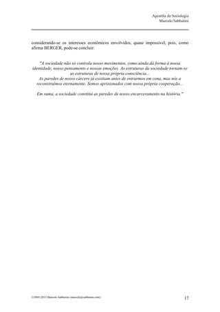 Apostila de Sociologia
                                                                     Marcelo Sabbatini




considerando-se os interesses econômicos envolvidos, quase impossível, pois, como
afirma BERGER, pode-se concluir:


    "A sociedade não só controla nosso movimentos, como ainda dá forma à nossa
identidade, nosso pensamento e nossas emoções. As estruturas da sociedade tornam-se
                     as estruturas de nossa própria consciência...
   As paredes de nosso cárcere já existiam antes de entrarmos em cena, mas nós a
  reconstruímos eternamente. Somos aprisionados com nossa própria cooperação...

    Em suma, a sociedade constitui as paredes de nosso encarceramento na história."




©2005-2013 Marcelo Sabbatini (marcelo@sabbatini.com)                                  17
 