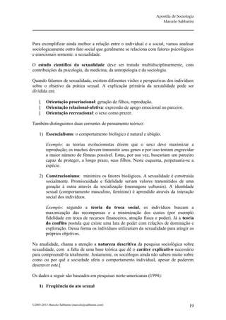 Apostila de Sociologia
                                                                        Marcelo Sabbatini




Para exemplificar ainda melhor a relação entre o individual e o social, vamos analisar
sociologicamente outro fato social que geralmente se relaciona com fatores psicológicos
e emocionais somente: a sexualidade.

O estudo científico da sexualidade deve ser tratado multidisciplinarmente, com
contribuições da psicologia, da medicina, da antropologia e da sociologia.

Quando falamos de sexualidade, existem diferentes visões e perspectivas dos indivíduos
sobre o objetivo da prática sexual. A explicação primária da sexualidade pode ser
dividida em:

         Orientação procriacional: geração de filhos, reprodução.
         Orientação relacional-afetiva: expressão de apego emocional ao parceiro.
         Orientação recreacional: o sexo como prazer.

Também distinguimos duas correntes de pensamento teórico:

     1) Essencialismo: o comportamento biológico é natural e ubíqüo.

         Exemplo: as teorias evolucionistas dizem que o sexo deve maximizar a
         reprodução; os machos devem transmitir seus genes e por isso tentam engravidar
         o maior número de fêmeas possível. Estas, por sua vez, buscariam um parceiro
         capaz de proteger, a longo prazo, seus filhos. Neste esquema, perpetuaria-se a
         espécie.

     2) Construcionismo: minimiza os fatores biológicos. A sexualidade é construída
        socialmente. Promiscuidade e fidelidade seriam valores transmitidos de uma
        geração à outra através da socialização (mensagens culturais). A identidade
        sexual (comportamento masculino, feminino) é aprendido através da interação
        social dos indivíduos.

         Exemplo: segundo a teoria da troca social, os indivíduos buscam a
         maximização das recompensas e a minimização dos custos (por exemplo
         fidelidade em troca de recursos financeiros, atração física e poder). Já a teoria
         do conflito postula que existe uma luta de poder com relações de dominação e
         exploração. Dessa forma os indivíduos utilizariam da sexualidade para atingir os
         próprios objetivos.

Na atualidade, chama a atenção a natureza descritiva da pesquisa sociológica sobre
sexualidade, com a falta de uma base teórica que dê o caráter explicativo necessário
para compreendê-la totalmente. Justamente, os sociólogos ainda não sabem muito sobre
como ou por quê a sociedade afeta o comportamento individual, apesar de poderem
descrever este.[

Os dados a seguir são baseados em pesquisas norte-americanas (1994):

     1) Freqüência do ato sexual



©2005-2013 Marcelo Sabbatini (marcelo@sabbatini.com)                                    19
 
