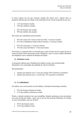 Apostila de Sociologia
                                                                        Marcelo Sabbatini




O senso comum nos diz que “pessoas casadas não fazem sexo”. Apesar disso as
pesquisas indicam que em relação a não realização do ato sexual no período de um ano :

         1,3% dos homens casados
         3,0% das mulheres casadas

         22% dos homens não casados
         30% das mulhers não casadas

Dos casais que responderam positivamente:

         45% dos casais com 2 anos ou mais de união: 3 vezes por semana
         61% dos co-habitantes (união estável) recentes; 3 vezes por semana

         67% dos casais gays: 3 vezes por semana
         33% dos casais de lésbicas: 3 vezes por semana

Em resumo, o casamento não é a anomalia que o senso comum nos diz, apesar de que os
casais de união estável apresentem maior freqüência e que os casais casados diminuam
sua freqüência com o aumento da duração da relação.

     2) Satisfação sexual

As pesquisas indicam que a freqüência de relações sexuais está correlacionada
diretamente com a percepção da qualidade de vida do indivíduo.

Dos pesquisados:

         Aqueles que praticam sexo 3 vezes por semana: 89% mostram-se satisfeitos.
         Aqueles que praticam sexo 1 vez por mês: 32% mostram-se satisfeitos.



     3) E a infidelidade?

Ou melhor, sexo extra-marital ou extra-diádico, utilizando terminologia científica.

         25% dos homens afirmam ter traído
         15 % das mulheres afirmam ter traído

Porém, o método estatístico tem suas armadilhas. Quando analisamos estes percentuais
com uma divisão por idades, vemos que os jovens não mostram diferenças em relação
ao sexo extra-diádico, mas aos 40 anos:

         29,3% dos homens traem
         19,3% das mulheres traem


©2005-2013 Marcelo Sabbatini (marcelo@sabbatini.com)                                    20
 