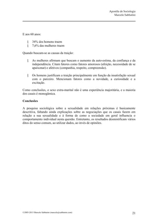 Apostila de Sociologia
                                                                       Marcelo Sabbatini




E aos 60 anos:

         34% dos homens traem
         7,6% das mulheres traem

Quando buscam-se as causas da traição:

         As mulheres afirmam que buscam o aumento da auto-estima, da confiança e da
          independência. Citam fatores como fatores amorosos (afeição, necessidade de se
          apaixonar) e afetivos (companhia, respeito, compreensão).

         Os homens justificam a traição principalmente em função da insatisfação sexual
          com o parceiro. Mencionam fatores como a novidade, a curiosidade e a
          excitação.

Como conclusões, o sexo extra-marital não é uma experiência majoritária, e a maioria
dos casais é monogâmica.

Conclusões

A pesquisa sociológica sobre a sexualidade em relações próximas é basicamente
descritiva, faltando ainda explicações sobre as negociações que os casais fazem em
relação a sua sexualidade e à forma de como a sociedade em geral influencia o
comportamento individual nesta questão. Entretanto, os resultados desmistificam vários
ditos do senso comum, ao utilizar dados, ao invés de opiniões.




©2005-2013 Marcelo Sabbatini (marcelo@sabbatini.com)                                   21
 
