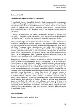Apostila de Sociologia
                                                                     Marcelo Sabbatini




Leitura rápida #1

Questões tratadas pela Sociologia da Sexualidade

A sexualidade e com a emergência da subjetividade moderna reflete a organização
social e sexual dos gêneros, trata, mais especificamente, da ordem dos sexos e das
coisas vistas como imutáveis. Classificação dualista e binária dos sexos. Em torno da
reprodução, oposição entre feminino e masculino, masculino ativo x feminino passivo.
Reforço da dependência social e sexual das mulheres em relação aos homens. Esfera da
reprodução.

O processo de normatização dos corpos e a importante influência da biologia nesse
processo. A “segunda revolução contraceptiva” ou o que comumente denominamos de
“revolução sexual”, a partir do final dos anos 60, nos então países desenvolvidos.

Esta se caracteriza por uma reorganização e rédea docontrole do corpo, ampla difusão
de métodos contraceptivos médicos, associado a uma maior autonomia e controle do
processo reprodutivo por parte da mulher. A fecundidade passa a ser vista como projeto
individual. Articulação destes acontecimentos em países desenvolvidos e sua
comparação com os chamados países em desenvolvimento. O impacto da adoção destes
métodos contraceptivos modernos na vida sócio-familiar contemporânea. A redução das
uniões oficiais, com casamentos no civil e no religioso; o planejamento no número de
filhos; e a racionalização do prazer, associadas ao direito ao prazer, liberação das
minorias e maior igualdade sexual entre homens e mulheres.

Reorganização de hábitos e costumes em relação ao exercício da sexualidade. Em
tempos de Aids, aumento da adoção de preservativo masculino e recuo de contraceptivo
oral, pelo menos no início das relações sexuais. Nos adultos, fala da vida em comum do
casal, da queda na freqüência das relações sexuais, associadas à procriação,
parentalidade e influência do investimento na trajetória profissional. Em relação aos
idosos, o aumento significativo da atividade sexual neste segmento; em particular das
mulheres, o que está vinculado ao oferecimento no mercado das modernas técnicas
científicas contra impotência e outros. Em termos de práticas sexuais, a
homossexualidade ainda aparece relacionada à dificuldade da aceitação institucional e
os conflitos internos / privados, como a família; e os externos / públicos, como os
amigos, escola e trabalho. Juventude e homossexualidade, e os conflitos familiares e
outros advindos desta orientação. O declínio do discurso religioso, tanto a medicina
quanto a psicologia são cada vez mais utilizadas como suporte de uma nova
normatividade, mais técnica, das condutas e funcionamentos sexuais. A organização da
sexualidade através dos tempos, o surgimento dos escritos eróticos, da pornografia e a
libertinagem francesa; está última como uma ruptura nas representações e nos códigos
de sexualidade vigente.


Leitura rápida #2

Comportamento sexual: o relatório Kinsey



©2005-2013 Marcelo Sabbatini (marcelo@sabbatini.com)                                 22
 