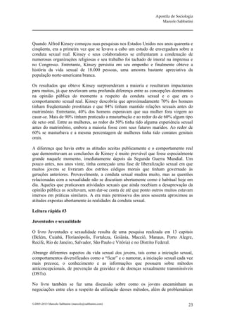 Apostila de Sociologia
                                                                    Marcelo Sabbatini




Quando Alfred Kinsey começou suas pesquisas nos Estados Unidos nos anos quarenta e
cinqüenta, era a primeira vez que se levava a cabo um estudo de envergadura sobre a
conduta sexual real. Kinsey e seus colaboradores se enfrentaram a condenação de
numerosas organizações religiosas e seu trabalho foi tachado de imoral na imprensa e
no Congresso. Entretanto, Kinsey persistiu em seu empenho e finalmente obteve a
história da vida sexual de 18.000 pessoas, uma amostra bastante apreciativa da
população norte-americana branca.

Os resultados que obteve Kinsey surpreenderam a maioria e resultaram impactantes
para muitos, já que revelavam uma profunda diferença entre as concepções dominantes
na opinião pública do momento a respeito da conduta sexual e o que era o
comportamento sexual real. Kinsey descobriu que aproximadamente 70% dos homens
tinham freqüentando prostitutas e que 84% tinham mantido relações sexuais antes do
matrimônio. Entretanto, 40% dos homens esperavam que sua mulher fora virgem ao
casar-se. Mais de 90% tinham praticado a masturbação e ao redor do de 60% algum tipo
de sexo oral. Entre as mulheres, ao redor do 50% tinha tido alguma experiência sexual
antes do matrimônio, embora a maioria fosse com seus futuros maridos. Ao redor de
60% se masturbava e a mesma percentagem de mulheres tinha tido contatos genitais
orais.

A diferença que havia entre as atitudes aceitas publicamente e o comportamento real
que demonstravam as conclusões de Kinsey é muito provável que fosse especialmente
grande naquele momento, imediatamente depois da Segunda Guerra Mundial. Um
pouco antes, nos anos vinte, tinha começado uma fase de liberalização sexual em que
muitos jovens se livraram dos estritos códigos morais que tinham governado às
gerações anteriores. Provavelmente, a conduta sexual mudou muito, mas as questões
relacionadas com a sexualidade não se discutiam abertamente como é habitual hoje em
dia. Aqueles que praticavam atividades sexuais que ainda recebiam a desaprovação da
opinião pública as ocultavam, sem dar-se conta de até que ponto outros muitos estavam
imersos em práticas similares. A era mais permissiva dos anos sessenta aproximou as
atitudes expostas abertamente às realidades da conduta sexual.

Leitura rápida #3

Juventudes e sexualidade

O livro Juventudes e sexualidade resulta de uma pesquisa realizada em 13 capitais
(Belém, Cuiabá, Florianópolis, Fortaleza, Goiânia, Maceió, Manaus, Porto Alegre,
Recife, Rio de Janeiro, Salvador, São Paulo e Vitória) e no Distrito Federal.

Abrange diferentes aspectos da vida sexual dos jovens, tais como a iniciação sexual,
comportamentos diversificados como o “ficar” e o namorar, a iniciação sexual cada vez
mais precoce, o conhecimento e as informações que possuem sobre métodos
anticoncepcionais, de prevenção da gravidez e de doenças sexualmente transmissíveis
(DSTs).

No livro também se faz uma discussão sobre como os jovens encaminham as
negociações entre eles a respeito da utilização desses métodos, além de problemáticas


©2005-2013 Marcelo Sabbatini (marcelo@sabbatini.com)                                23
 