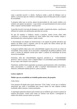 Apostila de Sociologia
                                                                       Marcelo Sabbatini




como a gravidez juvenil e o aborto. Analisa-se ainda, a partir de diálogos com os
adultos, os diversos tipos de violência e abordagens desenvolvidas pela escola a respeito
da sexualidade.

A pesquisa indica que os jovens, apesar da precocidade da vida sexual, tendem a ter
contatos com apenas um parceiro - o que remete a um questionamento do senso-comum
sobre a suposta “promiscuidade” sexual juvenil.

A gravidez juvenil é um tema de destaque no estudo: a maioria dos alunos e professores
afirmam ter contato com adolescentes grávidas nas escolas.

No que diz respeito à violência, mostra a pesquisa, muitos jovens ainda estão
vulneráveis e já sofreram violências de várias ordens (tais como assédio, estupro e
discriminação por conta de gênero e opção sexual).

A discriminação em relação aos homossexuais é um aspecto de grande relevância que
aparece em dados como o seguinte: cerca de um quarto dos alunos afirma que não
gostaria de ter um colega homossexual.

A pesquisa também indica uma certa vulnerabilidade negativa dos jovens no campo da
sexualidade. Nesse sentido, faz-se necessário a implantação de políticas públicas, assim
como o auxílio do ambiente escolar para suprir a carência de informação do jovem
acerca da sexualidade.

Entretanto, além das vulnerabilidades negativas, percebe-se as “vulnerabilidades
positivas” entre os jovens, como a impulsividade e as curiosidades pelas possibilidades
do seu corpo e das relações com o parceiro.

Finalmente, também foram registrados na pesquisa questionamentos sobre estereótipos,
tabus, preconceitos e a vontade de saber e construir relacionamentos mais ricos e
afetuosos, atribuindo sentidos positivos para as relações.


Leitura rápida #4

Mulher que usa sexualidade no trabalho ganha menos, diz pesquisa

Folha Online

Uma pesquisa divulgada pelo jornal americano "USA Today" revela que as mulheres
americanas que usam a sexualidade para crescer dentro de uma empresa acabam
recebendo salário menores e menos promoções.

A reportagem apresenta números para mostrar que as mulheres que cruzam as pernas de
maneira provocante, vestem saias curtas ou camisas com decote e massageiam os
ombros dos chefes crescem menos na carreira.




©2005-2013 Marcelo Sabbatini (marcelo@sabbatini.com)                                   24
 