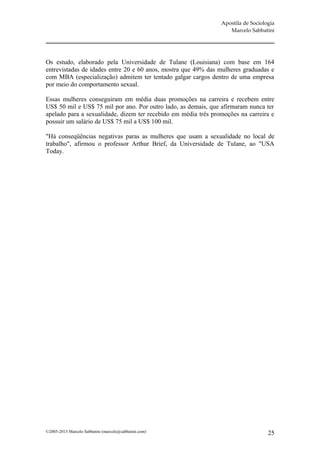 Apostila de Sociologia
                                                                   Marcelo Sabbatini




Os estudo, elaborado pela Universidade de Tulane (Louisiana) com base em 164
entrevistadas de idades entre 20 e 60 anos, mostra que 49% das mulheres graduadas e
com MBA (especialização) admitem ter tentado galgar cargos dentro de uma empresa
por meio do comportamento sexual.

Essas mulheres conseguiram em média duas promoções na carreira e recebem entre
US$ 50 mil e US$ 75 mil por ano. Por outro lado, as demais, que afirmaram nunca ter
apelado para a sexualidade, dizem ter recebido em média três promoções na carreira e
possuir um salário de US$ 75 mil a US$ 100 mil.

"Há conseqüências negativas paras as mulheres que usam a sexualidade no local de
trabalho", afirmou o professor Arthur Brief, da Universidade de Tulane, ao "USA
Today.




©2005-2013 Marcelo Sabbatini (marcelo@sabbatini.com)                               25
 