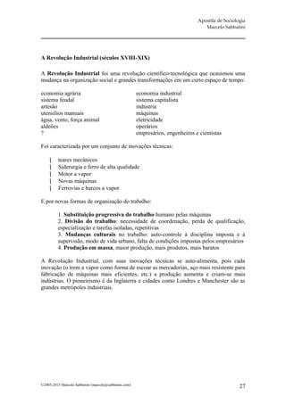 Apostila de Sociologia
                                                                                    Marcelo Sabbatini




A Revolução Industrial (séculos XVIII-XIX)

A Revolução Industrial foi uma revolução científico-tecnológica que ocasionou uma
mudança na organização social e grandes transformações em um curto espaço de tempo:

economia agrária                                       economia industrial
sistema feudal                                         sistema capitalista
artesão                                                indústria
utensílios manuais                                     máquinas
água, vento, força animal                              eletricidade
aldeões                                                operários
?                                                      empresários, engenheiros e cientistas

Foi caracterizada por um conjunto de inovações técnicas:

         teares mecânicos
         Siderurgia e ferro de alta qualidade
         Motor a vapor
         Novas máquinas
         Ferrovias e barcos a vapor

E por novas formas de organização do trabalho:

         1. Substituição progressiva do trabalho humano pelas máquinas
         2. Divisão do trabalho: necessidade de coordenação, perda de qualificação,
         especialização e tarefas isoladas, repetitivas
         3. Mudanças culturais no trabalho: auto-controle à disciplina imposta e à
         supervisão, modo de vida urbano, falta de condições impostas pelos empresários
         4. Produção em massa, maior produção, mais produtos, mais baratos

A Revolução Industrial, com suas inovações técnicas se auto-alimenta, pois cada
inovação (o trem a vapor como forma de escoar as mercadorias, aço mais resistente para
fabricação de máquinas mais eficientes, etc.) a produção aumenta e criam-se mais
indústrias. O pioneirismo é da Inglaterra e cidades como Londres e Manchester são as
grandes metrópoles industriais.




©2005-2013 Marcelo Sabbatini (marcelo@sabbatini.com)                                                27
 