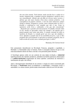 Apostila de Sociologia
                                                                       Marcelo Sabbatini




                   dos atos deste mundo. Todo homem, tendo nascido livre e senhor de si
                   mesmo, ninguém pode, a qualquer pretexto imaginável, sujeitá-lo sem o
                   seu consentimento. Afirmar que um filho de escravo nasce escravo, é
                   afirmar que não nasce homem...Fora desse contrato primitivo, e em
                   conseqüência do próprio contrato, o voto dos mais numerosos sempre
                   obriga os demais. Pergunta-se, porém, como o homem poder ser livre, e
                   forçado a conformar-se com vontades que não a sua. Como os
                   opositores serão livres e submetidos a leis que não consentiram?
                   ...Respondo que a questão está mal proposta. O cidadão consente todas
                   as leis, mesmo as aprovadas contra sua vontade e até aquelas que o
                   punem quando ousa violar uma delas. A vontade constante de todos os
                   membros do Estado é a vontade geral: por ela é que são cidadãos e
                   livres. Quando se propõe uma lei na assembléia do povo, o que se lhes
                   pergunta não é precisamente se aprovam ou rejeitam a proposta, mas se
                   estão ou não de acordo com a vontade geral que é a deles".

                                                           Rousseau, Do Contrato Social


Este pensamento desembocará na Revolução Francesa, pregando a igualdade, a
liberdade e a fraternidade entre os homens, frente à concepção anterior de que os reis
eram descendentes diretos de Deus e devido a isso possuíam poder absoluto.

A Sociologia aparece então em um contexto de uma dupla revolução, a industrial
(aperfeiçoamento dos métodos produtivos, abandono da família patriarcal, urbanização)
e a política-intelectual (organização da classe operária: consciência de interesses e
instrumentos de ação e de crítica).

Após a desorganização (derrubada de um sistema e criação de outro) ocasionada pela
Revolução, o Positivismo busca re-estabelecer a estabilidade, a hierarquia social, a
autoridade e os valores morais, porém ainda conservando a idéia do uso livre da razão.




©2005-2013 Marcelo Sabbatini (marcelo@sabbatini.com)                                   29
 