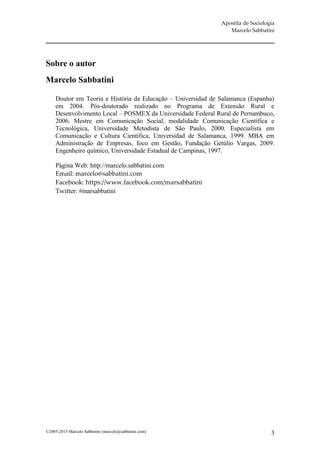 Apostila de Sociologia
                                                                 Marcelo Sabbatini




Sobre o autor
Marcelo Sabbatini

     Doutor em Teoria e História da Educação – Universidad de Salamanca (Espanha)
     em 2004. Pós-doutorado realizado no Programa de Extensão Rural e
     Desenvolvimento Local – POSMEX da Universidade Federal Rural de Pernambuco,
     2006. Mestre em Comunicação Social, modalidade Comunicação Científica e
     Tecnológica, Universidade Metodista de São Paulo, 2000. Especialista em
     Comunicação e Cultura Científica, Universidad de Salamanca, 1999. MBA em
     Administração de Empresas, foco em Gestão, Fundação Getúlio Vargas, 2009.
     Engenheiro químico, Universidade Estadual de Campinas, 1997.

     Página Web: http://marcelo.sabbatini.com
     Email: marcelo@sabbatini.com
     Facebook: https://www.facebook.com/marsabbatini
     Twitter: #marsabbatini




©2005-2013 Marcelo Sabbatini (marcelo@sabbatini.com)                              3
 