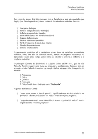 Apostila de Sociologia
                                                                    Marcelo Sabbatini




Por exemplo, alguns dos fatos surgidos com a Revolução e que são apontados por
Leplay (um filósofo positivista) como razões da decadência da sociedade francesa:


         Corrupção da língua
         Falta de crença em deus e na religião
         Influência anormal dos literados
         Perda da influência das autoridades sociais
         Excesso de burocracia
         Falta de sentimento patriótico
         Perda progressiva da autoridade paterna
         Dissolução dos costumes
         Espirito revolucionário

O pensamento positivista vê o capitalismo como forma de satisfazer necessidades
humanas, como fim para os conflitos sociais, através do progresso econômico. O
pensamento social então surgia como forma de orientar a ciência, a indústria e a
produção industrial.

O principal expoente do positivismo é Augusto Comte (1798-1857), que em sua
Filosofia Positiva sugere uma forma de organizar o conhecimento humano, com os
seguintes níveis. Cada nível aumenta em complexidade e interesse, além de depender do
anterior:

         1. Astronomia
         2. Física
         3. Química
         4. Fisiologia
         5. Física Social, logo rebatizada como “Sociologia”.

Algumas máximas de Comte:

         “saber para prever, a fim de prover”, significando que se deve conhecer os
          problemas a fundo, para resolvê-los e dessa forma alcançar o progresso.

         “progresso constituiria uma conseqüência suave e gradual da ordem” dando
          origem ao lema “ordem e progresso”




©2005-2013 Marcelo Sabbatini (marcelo@sabbatini.com)                                30
 