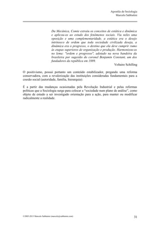 Apostila de Sociologia
                                                                            Marcelo Sabbatini




                             Da Mecânica, Comte extraiu os conceitos de estática e dinâmica
                             e aplicou-os ao estudo dos fenômenos sociais. Viu neles uma
                             oposição e uma complementaridade, a estática era o desejo
                             intrínseco de ordem que toda sociedade civilizada deseja, a
                             dinâmica era o progresso, o destino que ela deve cumprir rumo
                             às etapas superiores de organização e produção. Harmonizou-os
                             no lema: "ordem e progresso", adotado na nova bandeira da
                             brasileira por sugestão do coronel Benjamin Constant, um dos
                             fundadores da república em 1889.
                                                                           Voltaire Schilling

O positivismo, possui portanto um conteúdo estabilizador, pregando uma reforma
conservadora, com a revalorização das instituições consideradas fundamentais para a
coesão social (autoridade, família, hierarquia):

É a partir das mudanças ocasionadas pela Revolução Industrial e pelas reformas
políticas que a Sociologia surge para colocar a “sociedade num plano de análise”, como
objeto de estudo a ser investigado orientação para a ação, para manter ou modificar
radicalmente a realidade.




©2005-2013 Marcelo Sabbatini (marcelo@sabbatini.com)                                        31
 