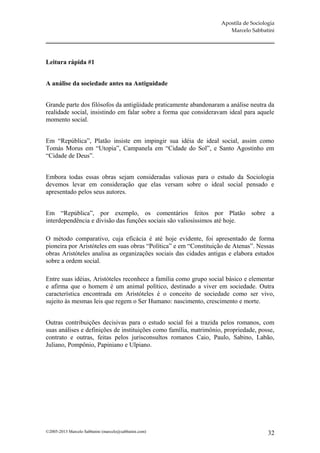 Apostila de Sociologia
                                                                      Marcelo Sabbatini




Leitura rápida #1


A análise da sociedade antes na Antiguidade


Grande parte dos filósofos da antigüidade praticamente abandonaram a análise neutra da
realidade social, insistindo em falar sobre a forma que consideravam ideal para aquele
momento social.


Em “República”, Platão insiste em impingir sua idéia de ideal social, assim como
Tomás Morus em “Utopia”, Campanela em “Cidade do Sol”, e Santo Agostinho em
“Cidade de Deus”.


Embora todas essas obras sejam consideradas valiosas para o estudo da Sociologia
devemos levar em consideração que elas versam sobre o ideal social pensado e
apresentado pelos seus autores.


Em “República”, por exemplo, os comentários feitos por Platão sobre a
interdependência e divisão das funções sociais são valiosíssimos até hoje.

O método comparativo, cuja eficácia é até hoje evidente, foi apresentado de forma
pioneira por Aristóteles em suas obras “Política” e em “Constituição de Atenas”. Nessas
obras Aristóteles analisa as organizações sociais das cidades antigas e elabora estudos
sobre a ordem social.

Entre suas idéias, Aristóteles reconhece a família como grupo social básico e elementar
e afirma que o homem é um animal político, destinado a viver em sociedade. Outra
característica encontrada em Aristóteles é o conceito de sociedade como ser vivo,
sujeito às mesmas leis que regem o Ser Humano: nascimento, crescimento e morte.


Outras contribuições decisivas para o estudo social foi a trazida pelos romanos, com
suas análises e definições de instituições como família, matrimônio, propriedade, posse,
contrato e outras, feitas pelos jurisconsultos romanos Caio, Paulo, Sabino, Labão,
Juliano, Pompônio, Papiniano e Ulpiano.




©2005-2013 Marcelo Sabbatini (marcelo@sabbatini.com)                                  32
 