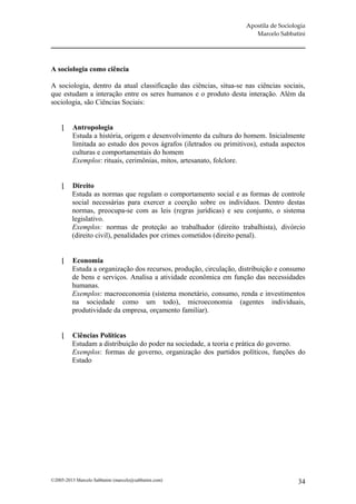 Apostila de Sociologia
                                                                        Marcelo Sabbatini




A sociologia como ciência

A sociologia, dentro da atual classificação das ciências, situa-se nas ciências sociais,
que estudam a interação entre os seres humanos e o produto desta interação. Além da
sociologia, são Ciências Sociais:


         Antropologia
          Estuda a história, origem e desenvolvimento da cultura do homem. Inicialmente
          limitada ao estudo dos povos ágrafos (iletrados ou primitivos), estuda aspectos
          culturas e comportamentais do homem
          Exemplos: rituais, cerimônias, mitos, artesanato, folclore.


        Direito
         Estuda as normas que regulam o comportamento social e as formas de controle
         social necessárias para exercer a coerção sobre os indivíduos. Dentro destas
         normas, preocupa-se com as leis (regras jurídicas) e seu conjunto, o sistema
         legislativo.
         Exemplos: normas de proteção ao trabalhador (direito trabalhista), divórcio
         (direito civil), penalidades por crimes cometidos (direito penal).


        Economia
         Estuda a organização dos recursos, produção, circulação, distribuição e consumo
         de bens e serviços. Analisa a atividade econômica em função das necessidades
         humanas.
         Exemplos: macroeconomia (sistema monetário, consumo, renda e investimentos
         na sociedade como um todo), microeconomia (agentes individuais,
         produtividade da empresa, orçamento familiar).


        Ciências Políticas
         Estudam a distribuição do poder na sociedade, a teoria e prática do governo.
         Exemplos: formas de governo, organização dos partidos políticos, funções do
         Estado




©2005-2013 Marcelo Sabbatini (marcelo@sabbatini.com)                                    34
 