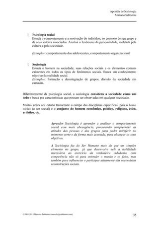 Apostila de Sociologia
                                                                           Marcelo Sabbatini




        Psicologia social
         Estuda o comportamento e a motivação do indivíduo, no contexto de seu grupo e
         de seus valores associados. Analisa o fenômeno da personalidade, moldada pela
         cultura e pela sociedade.

         Exemplos: comportamento dos adolescentes, comportamento organizacional


        Sociologia
         Estuda o homem na sociedade, suas relações sociais e os elementos comuns
         existentes em todos os tipos de fenômenos sociais. Busca um conhecimento
         objetivo da realidade social.
         Exemplos: formação e desintegração de grupos, divisão da sociedade em
         camadas.


Diferentemente da psicologia social, a sociologia considera a sociedade como um
todo e busca por características que possam ser observadas em qualquer sociedade.

Muitas vezes seu estudo transcende o campo das disciplinas específicas, pois o homo
socius (o ser social) é o conjunto do homem econômico, político, religioso, ético,
artístico, etc.


                             Aprender Sociologia é aprender a analisar o comportamento
                             social com mais abrangência, procurando compreender as
                             atitudes das pessoas e dos grupos para poder interferir no
                             momento certo e da forma mais acertada, para alcançar os seus
                             objetivos.

                             A Sociologia faz do Ser Humano mais do que um simples
                             elemento no grupo, já que desenvolve nele a habilidade
                             necessária ao exercício da verdadeira cidadania, com
                             competência não só para entender o mundo e os fatos, mas
                             também para influenciar e participar ativamente das necessárias
                             reconstruções sociais.




©2005-2013 Marcelo Sabbatini (marcelo@sabbatini.com)                                       35
 