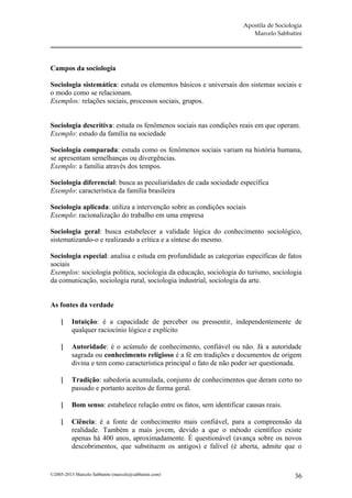 Apostila de Sociologia
                                                                          Marcelo Sabbatini




Campos da sociologia

Sociologia sistemática: estuda os elementos básicos e universais dos sistemas sociais e
o modo como se relacionam.
Exemplos: relações sociais, processos sociais, grupos.


Sociologia descritiva: estuda os fenômenos sociais nas condições reais em que operam.
Exemplo: estudo da família na sociedade

Sociologia comparada: estuda como os fenômenos sociais variam na história humana,
se apresentam semelhanças ou divergências.
Exemplo: a família através dos tempos.

Sociologia diferencial: busca as peculiaridades de cada sociedade específica
Exemplo: característica da família brasileira

Sociologia aplicada: utiliza a intervenção sobre as condições sociais
Exemplo: racionalização do trabalho em uma empresa

Sociologia geral: busca estabelecer a validade lógica do conhecimento sociológico,
sistematizando-o e realizando a crítica e a síntese do mesmo.

Sociologia especial: analisa e estuda em profundidade as categorias específicas de fatos
sociais
Exemplos: sociologia política, sociologia da educação, sociologia do turismo, sociologia
da comunicação, sociologia rural, sociologia industrial, sociologia da arte.


As fontes da verdade

         Intuição: é a capacidade de perceber ou pressentir, independentemente de
          qualquer raciocínio lógico e explícito

         Autoridade: é o acúmulo de conhecimento, confiável ou não. Já a autoridade
          sagrada ou conhecimento religioso é a fé em tradições e documentos de origem
          divina e tem como característica principal o fato de não poder ser questionada.

         Tradição: sabedoria acumulada, conjunto de conhecimentos que deram certo no
          passado e portanto aceitos de forma geral.

         Bom senso: estabelece relação entre os fatos, sem identificar causas reais.

         Ciência: é a fonte de conhecimento mais confiável, para a compreensão da
          realidade. Também a mais jovem, devido a que o método científico existe
          apenas há 400 anos, aproximadamente. É questionável (avança sobre os novos
          descobrimentos, que substituem os antigos) e falível (é aberta, admite que o


©2005-2013 Marcelo Sabbatini (marcelo@sabbatini.com)                                      36
 