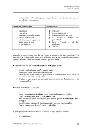 Apostila de Sociologia
                                                                              Marcelo Sabbatini




          conhecimento pode mudar, pode avançar). Baseia-se no pensamento crítico e
          não admite o senso comum.


Senso comum (opinião)                                  Senso crítico

        espontâneo                                          reflexivo
        esporádico                                          demonstra os motivos
        sem explicações satisfatórias                       procura as causas dos fatos
        falta de profundidade                               as     conclusões    podem  ser
        aplicável a casos específicos                        generalizadas
        utiliza juízos de valor                             busca a "verdade por trás das
        "o que -deve ser"                                    aparências"
                                                             "o que é"



Exemplo: o senso comum nos diz que “todas as mulheres são más motoristas”. As
estatísticas (e as companhias de seguro), utilizando fatos (e não opiniões) nos dizem que
as mulheres envolvem-se em menos acidentes que os homens.


Características dos conhecimento científico na Ciência Social

         Detecta regularidades e padrões na vida social.
         As mesmas causas levam aos mesmos efeitos.
         Intersubjetivo, toda afirmação para tornar-se conhecimento aceito deve ser
          confirmado por outros observadores.
         Estuda o comportamento da sociedade como um todo, não de indivíduos ou de
          casos específicos
.

O método científico na Sociologia:


         Exige a observação sistemática, com a necessidade de provas e dados.
         Busca a minimização do erro e do preconceito.
         Suas conclusões nunca são absolutas, mas passam por um mecanismo de auto-
          correção.
         São necessários o estudo de muitos casos, para chegar à generalizações.
         Procura não somente descrições, mas explicações.


E principalmente nas Ciências Sociais se destaca o duplo papel do homem:

         ator/espectador



©2005-2013 Marcelo Sabbatini (marcelo@sabbatini.com)                                          37
 