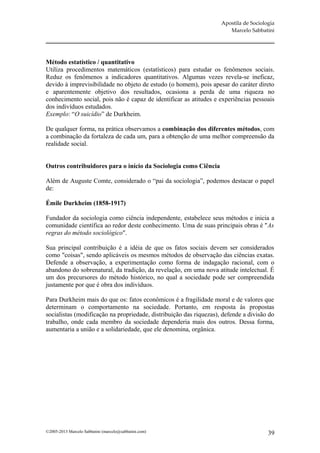Apostila de Sociologia
                                                                       Marcelo Sabbatini




Método estatístico / quantitativo
Utiliza procedimentos matemáticos (estatísticos) para estudar os fenômenos sociais.
Reduz os fenômenos a indicadores quantitativos. Algumas vezes revela-se ineficaz,
devido à imprevisibilidade no objeto de estudo (o homem), pois apesar do caráter direto
e aparentemente objetivo dos resultados, ocasiona a perda de uma riqueza no
conhecimento social, pois não é capaz de identificar as atitudes e experiências pessoais
dos indivíduos estudados.
Exemplo: “O suicídio” de Durkheim.

De qualquer forma, na prática observamos a combinação dos diferentes métodos, com
a combinação da fortaleza de cada um, para a obtenção de uma melhor compreensão da
realidade social.


Outros contribuidores para o início da Sociologia como Ciência

Além de Auguste Comte, considerado o “pai da sociologia”, podemos destacar o papel
de:

Émile Durkheim (1858-1917)

Fundador da sociologia como ciência independente, estabelece seus métodos e inicia a
comunidade científica ao redor deste conhecimento. Uma de suas principais obras é "As
regras do método sociológico".

Sua principal contribuição é a idéia de que os fatos sociais devem ser considerados
como "coisas", sendo aplicáveis os mesmos métodos de observação das ciências exatas.
Defende a observação, a experimentação como forma de indagação racional, com o
abandono do sobrenatural, da tradição, da revelação, em uma nova atitude intelectual. É
um dos precursores do método histórico, no qual a sociedade pode ser compreendida
justamente por que é obra dos indivíduos.

Para Durkheim mais do que os: fatos econômicos é a fragilidade moral e de valores que
determinam o comportamento na sociedade. Portanto, em resposta às propostas
socialistas (modificação na propriedade, distribuição das riquezas), defende a divisão do
trabalho, onde cada membro da sociedade dependeria mais dos outros. Dessa forma,
aumentaria a união e a solidariedade, que ele denomina, orgânica.




©2005-2013 Marcelo Sabbatini (marcelo@sabbatini.com)                                   39
 