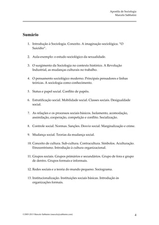 Apostila de Sociologia
                                                                     Marcelo Sabbatini




Sumário

     1. Introdução à Sociologia. Conceito. A imaginação sociológica. “O
        Suicídio”.

     2. Aula-exemplo: o estudo sociológico da sexualidade.

     3. O surgimento da Sociologia no contexto histórico. A Revolução
        Industrial, as mudanças culturais no trabalho.

     4. O pensamento sociológico moderno. Principais pensadores e linhas
        teóricas. A sociologia como conhecimento.

     5. Status e papel social. Conflito de papéis.

     6. Estratificação social. Mobilidade social. Classes sociais. Desigualdade
        social.

     7. As relações e os processos sociais básicos. Isolamento, acomodação,
        assimilação, cooperação, competição e conflito. Socialização.

     8. Controle social. Normas. Sanções. Desvio social. Marginalização e crime.

     9. Mudança social. Teorias da mudança social.

     10. Conceito de cultura. Sub-cultura. Contracultura. Símbolos. Aculturação.
         Etnocentrismo. Introdução à cultura organizacional.

     11. Grupos sociais. Grupos primários e secundários. Grupo de fora e grupo
         de dentro. Grupos formais e informais.

     12. Redes sociais e a teoria do mundo pequeno. Sociograma.

     13. Institucionalização. Instituições sociais básicas. Introdução às
         organizações formais.




©2005-2013 Marcelo Sabbatini (marcelo@sabbatini.com)                                  4
 