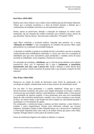 Apostila de Sociologia
                                                                         Marcelo Sabbatini




Karl Marx (1818-1883)

Realiza uma crítica radical a nova ordem social estabelecida pela Revolução Industrial.
Afirma que a estrutura econômica é a base da história humana e defende que o
conhecimento da realidade social deve ser um instrumento político.

Porém, oposto ao positivismo, defende a realização de mudanças na ordem social.
Justamente, são nas situações de conflito econômico que a história avança, através do
que denomina "luta de classes". Sua obra mais conhecida é "O Capital" (1867)


Após Marx confrontar a economia política, lançando pela primeira vez o termo
“alienação no trabalho” e suas conseqüências no cotidiano das pessoas, Marx expõe
pela primeira vez a alienação da sociedade burguesa.

A alienação no trabalho é gerada na sociedade devido à mercadoria, que são os produtos
confeccionados pelos trabalhadores explorados, e o lucro, que vem a ser a usurpação do
trabalhador para que mais mercadorias sejam produzidas e vendidas acima do preço
investido no trabalhador, assim rompendo o homem de si mesmo.

Já a alienação da sociedade, o fetichismo, que é a fato da pessoa idolatrar certos objetos
(automóveis, jóias, etc). O importante não é mais o sentimento, a consciência,
pensamentos, mas sim o que a pessoa tem. Sendo o dinheiro o maior fetiche desta
cultura, que passa a ilusão às pessoas de possuir tudo o que desejam a respeito de bens
materiais.


Max Weber (1864-1820)

Destaca-se no campo do estudo da burocracia como forma de organização e da
sociologia da religião, estabelecendo assim as bases teóricas da estratificação social.

Em sua obra "A ética protestante e o espírito capitalista" afirma que o maior
desenvolvimento econômico dos países com religião protestante na Europa e América
ocorreu por que esta religião valoriza o individualismo, o trabalho árduo, o êxito pessoal
e a acumulação de riquezas (capital). A ética protestante seria uma nova mentalidade
diante da vida econômica (pioneirismo, ousadia), com o êxito econômico como benção
de Deus. Ao mesmo tempo, a não fruição dos lucros (rigidez na vida familiar) permite a
acumulação e re-investimento do capital.
Em comparação, o catolicismo prega a renúncia aos bens materiais, o amor fraterno e
condena a usura (empréstimos). Seriam estas diferenças culturais que levaram
Inglaterra, Alemanha, Estados Unidos, Holanda Suécia, etc, a desenvolver o capitalismo
e a Revolução Industrial muito mais cedo (e de melhor forma) que países como Itália,
Espanha, Portugal, Brasil e outros países da América Latina.

Frases do catolicismo negativas em relação ao dinheiro e à riqueza:




©2005-2013 Marcelo Sabbatini (marcelo@sabbatini.com)                                     40
 