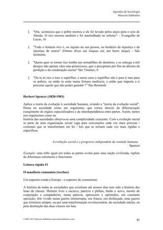 Apostila de Sociologia
                                                                          Marcelo Sabbatini




         "Ora, aconteceu que o pobre morreu e ele foi levado pelos anjos para o seio de
          Abraão. O rico morreu também e foi amortalhado no inferno". - Evangelho de
          Lucas, 16

         "Todo o homem rico é, ou injusto na sua pessoa, ou herdeiro da injustiça e da
          injustiça de outros" (Omnis dives aut iniquus est, aut heres iniqui) - São
          Jerónimo.

         "Quem quer se tornar rico tomba nas armadilhas do demônio, e se entrega a mil
          desejos não apenas vãos mas perniciosos, que o precipitam por fim no abismo da
          perdição e da condenação eterna" São Timóteo, 6

         "Ou tu és rico e tens o supérfluo, e nesse caso o supérfluo não é para ti mas para
          os pobres; ou então tu estás numa fortuna medíocre, e então que importa a ti
          procurar aquilo que não podes guardar ?" São Bernardo


Herbert Spencer (1820-1903)

Aplica a teoria da evolução à sociedade humana, criando a "teoria da evolução social".
Pensa na sociedade como um organismo, que cresce através da diferenciação
(surgimento de órgãos especializados) e da interdependência entre partes. Assim, tantos
nos organismos como na
história das sociedades observa-se uma complexidade crescente. Com a evolução social
se parte de uma organização social vaga para convenções cada vez mais precisas /
costumes que se transformam em lei / leis que se tornam cada vez mais rígidas e
específicas.


                             A evolução social e o progresso independem da vontade humana
                                                                                    Spencer

Exemplo: uma tribo igual em todas as partes evolui para uma nação civilizada, repleta
de diferenças estruturais e funcionais

Leitura rápida #1

O manifesto comunista (trechos)

Um espectro ronda a Europa - o espectro do comunismo

A história de todas as sociedades que existiram até nossos dias tem sido a história das
lutas de classes. Homem livre e escravo, patrício e plebeu, barão e servo, mestre de
corporação e companheiro, numa palavra, opressores e oprimidos, em constante
oposição, têm vivido numa guerra ininterrupta, ora franca, ora disfarçada; uma guerra
que terminou sempre, ou por uma transformação revolucionária, da sociedade inteira, ou
pela destruição das duas classes em luta.


©2005-2013 Marcelo Sabbatini (marcelo@sabbatini.com)                                      41
 