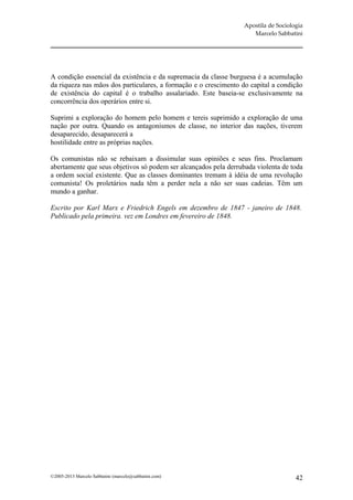 Apostila de Sociologia
                                                                     Marcelo Sabbatini




A condição essencial da existência e da supremacia da classe burguesa é a acumulação
da riqueza nas mãos dos particulares, a formação e o crescimento do capital a condição
de existência do capital é o trabalho assalariado. Este baseia-se exclusivamente na
concorrência dos operários entre si.

Suprimi a exploração do homem pelo homem e tereis suprimido a exploração de uma
nação por outra. Quando os antagonismos de classe, no interior das nações, tiverem
desaparecido, desaparecerá a
hostilidade entre as próprias nações.

Os comunistas não se rebaixam a dissimular suas opiniões e seus fins. Proclamam
abertamente que seus objetivos só podem ser alcançados pela derrubada violenta de toda
a ordem social existente. Que as classes dominantes tremam à idéia de uma revolução
comunista! Os proletários nada têm a perder nela a não ser suas cadeias. Têm um
mundo a ganhar.

Escrito por Karl Marx e Friedrich Engels em dezembro de 1847 - janeiro de 1848.
Publicado pela primeira. vez em Londres em fevereiro de 1848.




©2005-2013 Marcelo Sabbatini (marcelo@sabbatini.com)                                 42
 