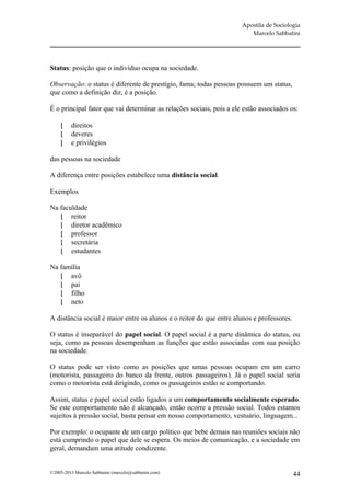 Apostila de Sociologia
                                                                         Marcelo Sabbatini




Status: posição que o indivíduo ocupa na sociedade.

Observação: o status é diferente de prestígio, fama; todas pessoas possuem um status,
que como a definição diz, é a posição.

É o principal fator que vai determinar as relações sociais, pois a ele estão associados os:

         direitos
         deveres
         e privilégios

das pessoas na sociedade

A diferença entre posições estabelece uma distância social.

Exemplos

Na faculdade
    reitor
    diretor acadêmico
    professor
    secretária
    estudantes

Na família
    avô
    pai
    filho
    neto

A distância social é maior entre os alunos e o reitor do que entre alunos e professores.

O status é inseparável do papel social. O papel social é a parte dinâmica do status, ou
seja, como as pessoas desempenham as funções que estão associadas com sua posição
na sociedade.

O status pode ser visto como as posições que umas pessoas ocupam em um carro
(motorista, passageiro do banco da frente, outros passageiros). Já o papel social seria
como o motorista está dirigindo, como os passageiros estão se comportando.

Assim, status e papel social estão ligados a um comportamento socialmente esperado.
Se este comportamento não é alcançado, então ocorre a pressão social. Todos estamos
sujeitos à pressão social, basta pensar em nosso comportamento, vestuário, linguagem...

Por exemplo: o ocupante de um cargo político que bebe demais nas reuniões sociais não
está cumprindo o papel que dele se espera. Os meios de comunicação, e a sociedade em
geral, demandam uma atitude condizente.


©2005-2013 Marcelo Sabbatini (marcelo@sabbatini.com)                                       44
 
