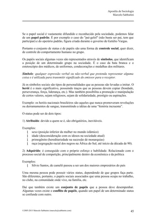 Apostila de Sociologia
                                                                       Marcelo Sabbatini




Se o papel social é vastamente difundido e reconhecido pela sociedade, podemos falar
de um papel padrão. É por exemplo o caso do "pai-gelol" (não basta ser pai, tem que
participar) e do operário padrão, figura criada durante o governo de Getúlio Vargas.

Portanto o conjunto de status e de papéis são uma forma de controle social, quer dizer,
de controle do comportamento humano no grupo.

Os papéis sociais algumas vezes são representados através de símbolos, que identificam
a posição de um determinado grupo na sociedade. É o caso da bata branca e o
estetoscópio dos médicos, de uniformes, condecorações e medalhas dos militares.

Símbolo: qualquer expressão verbal ou não-verbal que pretenda representar alguma
coisa e é utilizada para transmitir significado do emissor para o receptor.

Já os símbolos sociais são tipos de personalidades que as pessoas são levadas a imitar. O
herói é o mais significativo, possuindo traços que as pessoas devem copiar (bondade,
perseverança, força, liderança, etc.). Mas também possibilita a promoção e manipulação
de certos valores, sejam religiosos, sejam de solidariedade, prestígio ou aspirações.

Exemplo: os heróis nacionais brasileiros são aqueles que nunca promoveram revoluções
ou derramamentos de sangue, transmitindo a idéias de uma “história incruenta”.

O status pode ser de dois tipos:

1) Atribuído: devido a quem se é, são obrigatórios, inevitáveis.

Exemplos:
    sexo (posição inferior da mulher no mundo islâmico)
    idade (desconsideração com os idosos na sociedade atual)
    primogênito (hereditariedade na sucessão de monarquias)
    raça (segregação racial dos negros na África do Sul, até início da década de 90).

2) Adquirido: é conseguido com o próprio esforço e habilidade. Relacionado com o
processo social de competição, principalmente dentro da econômica e da política

Exemplos:
    Sílvio Santos, de camelô passou a ser um dos maiores empresários do país

Uma mesma pessoa pode possuir vários status, dependendo de que grupos faça parte.
São diferentes, portanto, o papéis sociais associados que uma pessoa ocupa no trabalho,
no clube, na comunidade onde vive, na família, etc.

Daí que também existe um conjunto de papéis que a pessoa deve desempenhar.
Algumas vezes existe o conflito de papéis, quando um papel de um determinado status
se confunde com outro.




©2005-2013 Marcelo Sabbatini (marcelo@sabbatini.com)                                   45
 