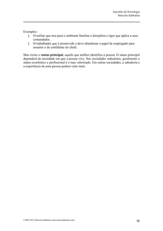 Apostila de Sociologia
                                                                      Marcelo Sabbatini




Exemplos:
    O militar que traz para o ambiente familiar a disciplina e rigor que aplica a seus
      comandados.
    O trabalhador que é promovido e deve abandonar o papel de empregado para
      assumir o de confidente do chefe.

Mas existe o status principal, aquele que melhor identifica a pessoa. O status principal
dependerá da sociedade em que a pessoa vive. Nas sociedades industriais, geralmente o
status econômico e profissional é o mas valorizado. Em outras sociedades, a sabedoria e
a experiência de uma pessoa podem valer mais.




©2005-2013 Marcelo Sabbatini (marcelo@sabbatini.com)                                  46
 