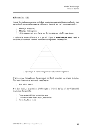 Apostila de Sociologia
                                                                                    Marcelo Sabbatini




Estratificação social

Apesar dos indivíduos em uma sociedade apresentarem características semelhantes (por
exemplo, elementos culturais como o idioma, a forma de ser, etc.), existem entre eles:

         diferenças biológicas;
         diferenças psicológicas;
         e diferenças sociais (em relação aos direitos, deveres, privilégios e status).

A existência dessas diferenças é o que dá origem à estratificação social, onde a
sociedade se divide em camadas (estratos), hierarquizadas e superpostas.




                  A representação da estratificação geralmente se faz na forma de pirâmide



O processo de formação das classes sociais no Brasil remonta à sua origem histórica.
Nos anos 50, propôs-se a seguinte classificação:

         Alta, média e baixa

Nos dias atuais, o esquema de estratificação se sofistica devido ao empobrecimento
relativo da classe média:

         Classe alta tradicional, nova classe alta
         Classe média alta, média-média, média-baixa
         Baixa alta, baixa-baixa




©2005-2013 Marcelo Sabbatini (marcelo@sabbatini.com)                                                48
 