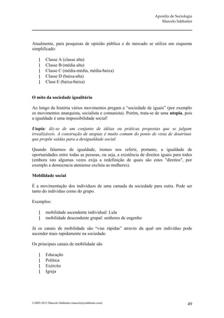Apostila de Sociologia
                                                                       Marcelo Sabbatini




Atualmente, para pesquisas de opinião pública e de mercado se utiliza um esquema
simplificado:

         Classe A (classe alta)
         Classe B (média alta)
         Classe C (média-média, média-baixa)
         Classe D (baixa-alta)
         Clase E (baixa-baixa)


O mito da sociedade igualitária

Ao longo da história vários movimentos pregam a “sociedade de iguais” (por exemplo
os movimentos anarquista, socialista e comunista). Porém, trata-se de uma utopia, pois
a igualdade é uma impossibilidade social!

Utopia: diz-se de um conjunto de idéias ou práticas propostas que se julgam
irrealizáveis. A construção de utopias é muito comum do ponto de vista de doutrinas
que propõe saídas para a desigualdade social.

Quando falarmos de igualdade, iremos nos referir, portanto, a igualdade de
oportunidades entre todas as pessoas, ou seja, a existência de direitos iguais para todos
(embora isto algumas vezes exija a redefinição de quais são estes "direitos", por
exemplo a democracia ateniense excluía as mulheres).

Mobilidade social

É a movimentação dos indivíduos de uma camada da sociedade para outra. Pode ser
tanto do indivíduo como do grupo.

Exemplos:

         mobilidade ascendente individual: Lula
         mobilidade descendente grupal: senhores de engenho

Já os canais de mobilidade são “vias rápidas” através da qual um indivíduo pode
ascender mais rapidamente na sociedade.

Os principais canais de mobilidade são

         Educação
         Política
         Exército
         Igreja




©2005-2013 Marcelo Sabbatini (marcelo@sabbatini.com)                                   49
 