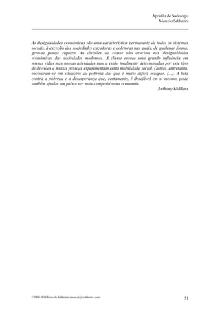 Apostila de Sociologia
                                                                     Marcelo Sabbatini




As desigualdades econômicas são uma característica permanente de todos os sistemas
sociais, à exceção das sociedades caçadoras e coletoras nas quais, de qualquer forma,
gera-se pouca riqueza. As divisões de classe são cruciais nas desigualdades
econômicas das sociedades modernas. A classe exerce uma grande influência em
nossas vidas mas nossas atividades nunca estão totalmente determinadas por este tipo
de divisões e muitas pessoas experimentam certa mobilidade social. Outras, entretanto,
encontram-se em situações de pobreza das que é muito difícil escapar. (...). A luta
contra a pobreza e a desesperança que, certamente, é desejável em si mesmo, pode
também ajudar um país a ser mais competitivo na economia.
                                                                     Anthony Giddens




©2005-2013 Marcelo Sabbatini (marcelo@sabbatini.com)                                 51
 