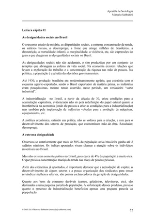 Apostila de Sociologia
                                                                       Marcelo Sabbatini




Leitura rápida #1

As desigualdades sociais no Brasil

O crescente estado de miséria, as disparidades sociais, a extrema concentração de renda,
os salários baixos, o desemprego, a fome que atinge milhões de brasileiros, a
desnutrição, a mortalidade infantil, a marginalidade, a violência, etc, são expressões do
grau a que chegaram as desigualdades sociais no Brasil.

As desigualdades sociais não são acidentais, e sim produzidas por um conjunto de
relações que abrangem as esferas da vida social. Na economia existem relações que
levam a exploração do trabalho e a concentração da riqueza nas mão de poucos. Na
política, a população é excluída das decisões governamentais.

Até 1930, a produção brasileira era predominantemente agrária, que coexistia com o
esquema agrário-exportado, sendo o Brasil exportador de matéria prima, as indústrias
eram pouquíssimas, mesmo tendo ocorrido, neste período, um verdadeiro “surto
industrial”.

A industrialização no Brasil, a partir da década de 30, criou condições para a
acumulação capitalista, evidenciado não só pela redefinição do papel estatal quanto a
interferência na economia (onde ele passou a criar as condições para a industrialização)
mas também pela implantação de indústrias voltadas para a produção de máquinas,
equipamentos, etc.

A política econômica, estando em prática, não se voltava para a criação, e sim para o
desenvolvimento dos setores de produção, que economizam mão-de-obra. Resultado:
desemprego.

A extrema desigualdade

Observou-se anteriormente que mais de 50% da população ativa brasileira ganha até 2
salários mínimos. Os índices apontados visam chamar a atenção sobre os indivíduos
miseráveis no Brasil.

Mas não existem somente pobres no Brasil, pois cerca de 4% da população é muito rica.
O que prova a concentração maciça da renda nas mãos de poucas pessoas.

Além dos elementos já apontados, é importante destacar que a reprodução do capital, o
desenvolvimento de alguns setores e a pouca organização dos sindicatos para tentar
reivindicar melhores salários, são pontos esclarecedores da geração de desigualdades.

Quanto aos bens de consumo duráveis (carros, geladeiras, televisores, etc), são
destinados a uma pequena parcela da população. A sofisticação desses produtos, prova o
quanto o processo de industrialização beneficiou apenas uma pequena parcela da
poppulação.




©2005-2013 Marcelo Sabbatini (marcelo@sabbatini.com)                                   52
 