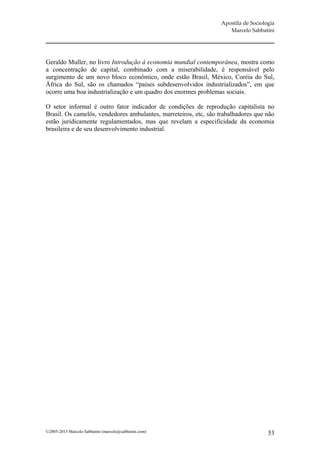 Apostila de Sociologia
                                                                     Marcelo Sabbatini




Geraldo Muller, no livro Introdução à economia mundial contemporânea, mostra como
a concentração de capital, combinado com a miserabilidade, é responsável pelo
surgimento de um novo bloco econômico, onde estão Brasil, México, Coréia do Sul,
Äfrica do Sul, são os chamados “países subdesenvolvidos industrializados”, em que
ocorre uma boa industrialização e um quadro dos enormes problemas sociais.

O setor informal é outro fator indicador de condições de reprodução capitalista no
Brasil. Os camelôs, vendedores ambulantes, marreteiros, etc, são trabalhadores que não
estão juridicamente regulamentados, mas que revelam a especificidade da economia
brasileira e de seu desenvolvimento industrial.




©2005-2013 Marcelo Sabbatini (marcelo@sabbatini.com)                                 53
 