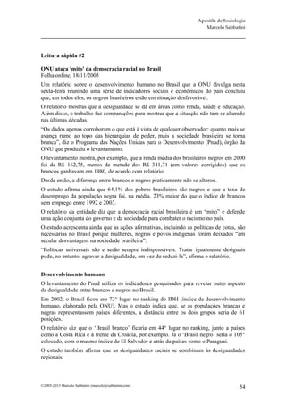 Apostila de Sociologia
                                                                      Marcelo Sabbatini




Leitura rápida #2

ONU ataca 'mito' da democracia racial no Brasil
Folha online, 18/11/2005
Um relatório sobre o desenvolvimento humano no Brasil que a ONU divulga nesta
sexta-feira reunindo uma série de indicadores sociais e econômicos do país concluiu
que, em todos eles, os negros brasileiros estão em situação desfavorável.
O relatório mostras que a desigualdade se dá em áreas como renda, saúde e educação.
Além disso, o trabalho faz comparações para mostrar que a situação não tem se alterado
nas últimas décadas.
“Os dados apenas corroboram o que está à vista de qualquer observador: quanto mais se
avança rumo ao topo das hierarquias de poder, mais a sociedade brasileira se torna
branca”, diz o Programa das Nações Unidas para o Desenvolvimento (Pnud), órgão da
ONU que produziu o levantamento.
O levantamento mostra, por exemplo, que a renda média dos brasileiros negros em 2000
foi de R$ 162,75, menos de metade dos R$ 341,71 (em valores corrigidos) que os
brancos ganhavam em 1980, de acordo com relatório.
Desde então, a diferença entre brancos e negros praticamente não se alterou.
O estudo afirma ainda que 64,1% dos pobres brasileiros são negros e que a taxa de
desemprego da população negra foi, na média, 23% maior do que o índice de brancos
sem emprego entre 1992 e 2003.
O relatório da entidade diz que a democracia racial brasileira é um “mito” e defende
uma ação conjunta do governo e da sociedade para combater o racismo no país.
O estudo acrescenta ainda que as ações afirmativas, incluindo as políticas de cotas, são
necessárias no Brasil porque mulheres, negros e povos indígenas foram deixados “em
secular desvantagem na sociedade brasileira”.
“Políticas universais são e serão sempre indispensáveis. Tratar igualmente desiguais
pode, no entanto, agravar a desigualdade, em vez de reduzi-la”, afirma o relatório.


Desenvolvimento humano
O levantamento do Pnud utiliza os indicadores pesquisados para revelar outro aspecto
da desigualdade entre brancos e negros no Brasil.
Em 2002, o Brasil ficou em 73° lugar no ranking do IDH (índice de desenvolvimento
humano, elaborado pela ONU). Mas o estudo indica que, se as populações brancas e
negras representassem países diferentes, a distância entre os dois grupos seria de 61
posições.
O relatório diz que o ‘Brasil branco’ ficaria em 44° lugar no ranking, junto a países
como a Costa Rica e à frente da Croácia, por exemplo. Já o ‘Brasil negro’ seria o 105°
colocado, com o mesmo índice de El Salvador e atrás de países como o Paraguai.
O estudo também afirma que as desigualdades raciais se combinam às desigualdades
regionais.



©2005-2013 Marcelo Sabbatini (marcelo@sabbatini.com)                                  54
 